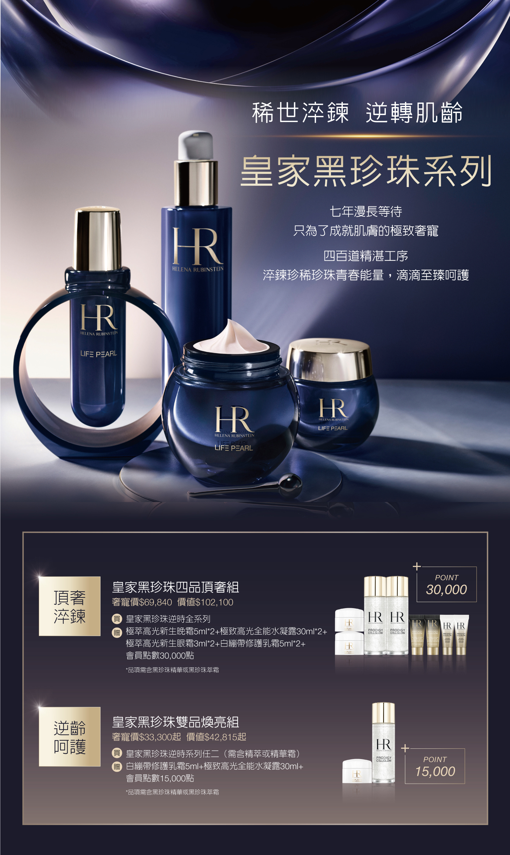 皇家黑珍珠系列：1.皇家黑珍珠四品頂奢組 奢寵價$69,840（價值$102,100）：買皇家黑珍珠逆時全系列，贈極萃高光新生晚霜5m/*2+極致高光全能水凝露30ml*2+極萃高光新生眼霜3ml*2+白繃帶修護乳霜5ml*2+會員點數30,000點（*品項需含黑珍珠精華或黑珍珠萃霜） 2.皇家黑珍珠雙品煥亮組 奢寵價$33,300起（價值$42,815起）：買皇家黑珍珠逆時系列任二（需含精萃或精華霜），贈白繃帶修護乳霜5ml+極致高光全能水凝露30ml+會員點數15,000點（*品項需含黑珍珠精華或黑珍珠萃霜）