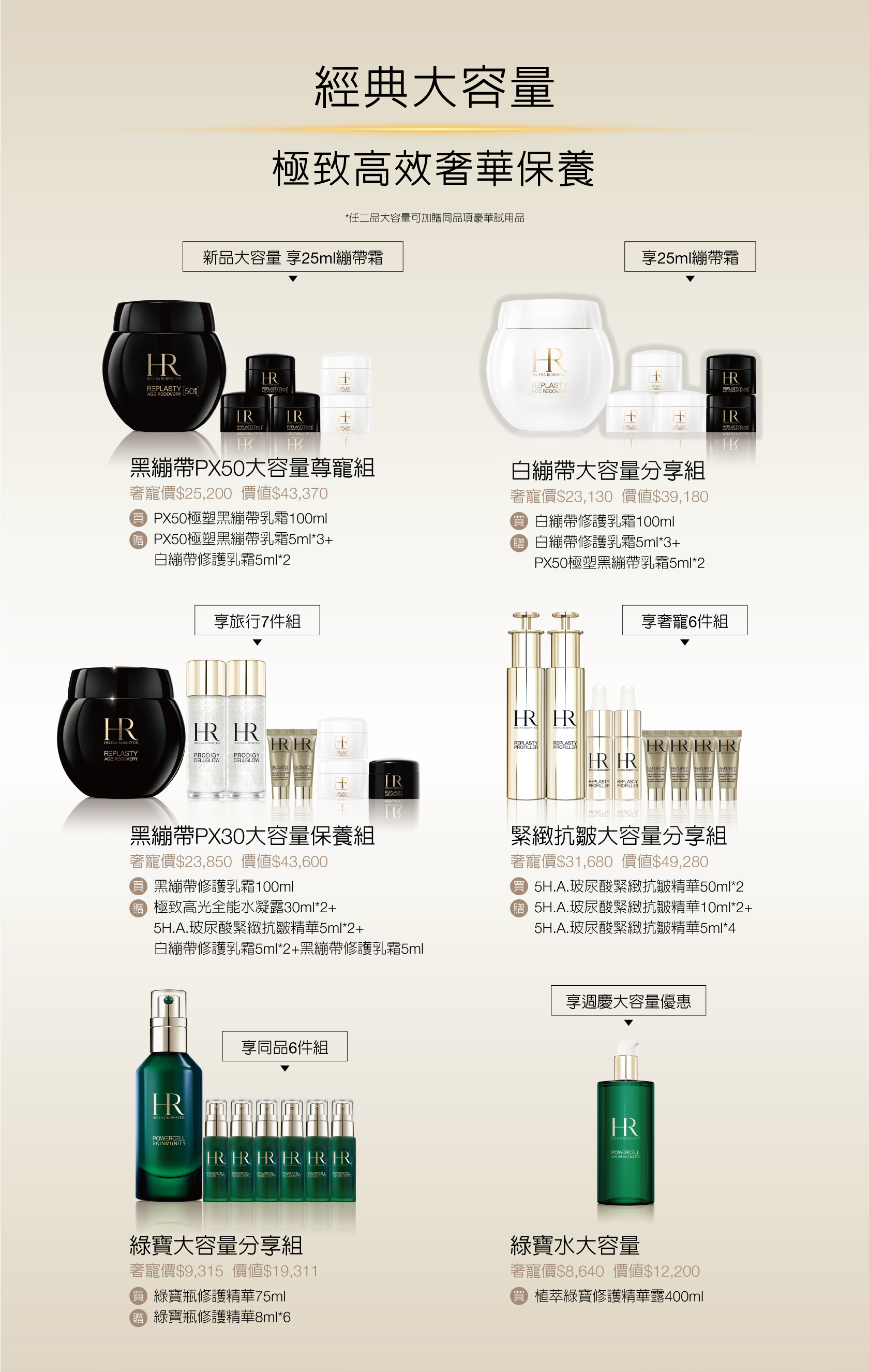 經典大容量 極致高效奢華保養（*任二品大容量可加贈同品項豪華試用品）
            1.黑繃帶PX50大容量尊寵組：奢寵價$25,200（價值$43,370），買PX50極塑黑繃帶乳霜100ml，贈PX50極塑黑繃帶乳霜5ml*3+白繃帶修護乳霜5ml*2
            2.白繃帶大容量分享組：奢寵價$23,130（價值$39,180），買白繃帶修護乳霜100ml，贈白繃帶修護乳霜5ml*3+PX50極塑黑繃帶乳霜5ml*2
            3.黑繃帶PX30大容量保養組：奢寵價$23,850（價值$43,600），買黑繃帶修護乳霜100ml，贈極致高光全能水凝露30ml*2+5H.A.玻尿酸緊緻抗皺精華5ml*2+白繃帶修護乳霜5ml2+黑繃帶修護乳霜5ml
            4.緊緻抗皺大容量分享組：奢寵價$31,680（價值$49,280），買5H.A.玻尿酸緊緻抗皺精華50ml*2，贈5H.A.玻尿酸緊緻抗皺精華10ml*2+5H.A.玻尿酸緊緻抗皺精華5ml*4
            5.綠寶大容量分享組：奢寵價$9,315（價值$19,311），買綠寶瓶修護精華75ml，贈綠賈瓶修謢精華8ml6
            6.綠寶水大容量：奢寵價$8,640（價值$12,200），買植萃繰寶修護精華露400ml