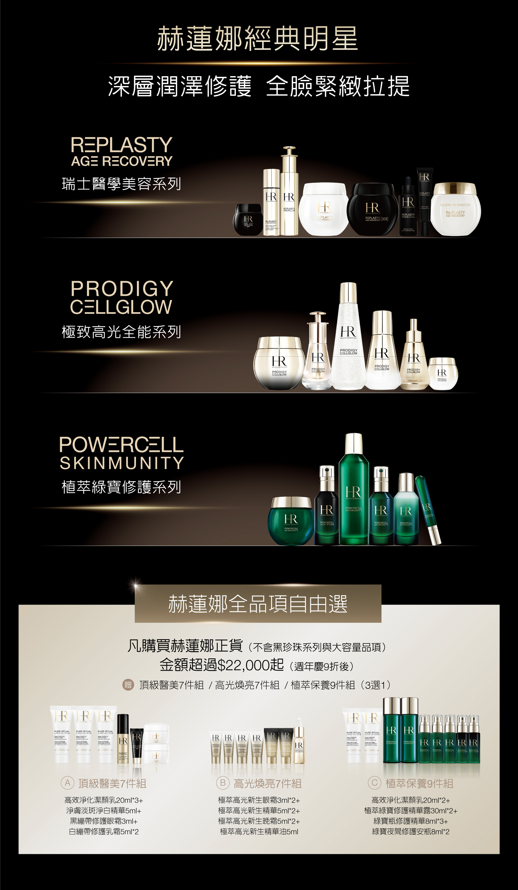 赫蓮娜經典明星 深層潤澤修護全臉緊緻拉提：雙品自由選 凡購買赫蓮娜正貨任2品（不含黑珍珠采列與大容量品項），金額超過$22,000起（週年慶9折後），贈頂級醫美7件組/高光煥亮7件組/植萃保養9件組（3選1） 1.享頂級醫美7件組：高效淨化潔顏乳20ml*3+淨膚淡斑淨白精華5ml+黑繃帶修護眼霜3ml+白繃帶修護乳箱5ml*2  2.享高光煥亮7件組：極萃高光新生眼霜3ml*2+極萃高光新生精華5ml*2+極萃高光新生晚霜5ml*2+極萃高光新生精華油5ml 3.享植萃保養9件組：高效淨化潔顏乳20ml*2+植萃綠寶修護精華露30ml*2+綠寶瓶修護精華8ml*3+綠寶夜問修護安瓶8ml*2  *每人限購乙組 *此特惠組數量有限，售完為止