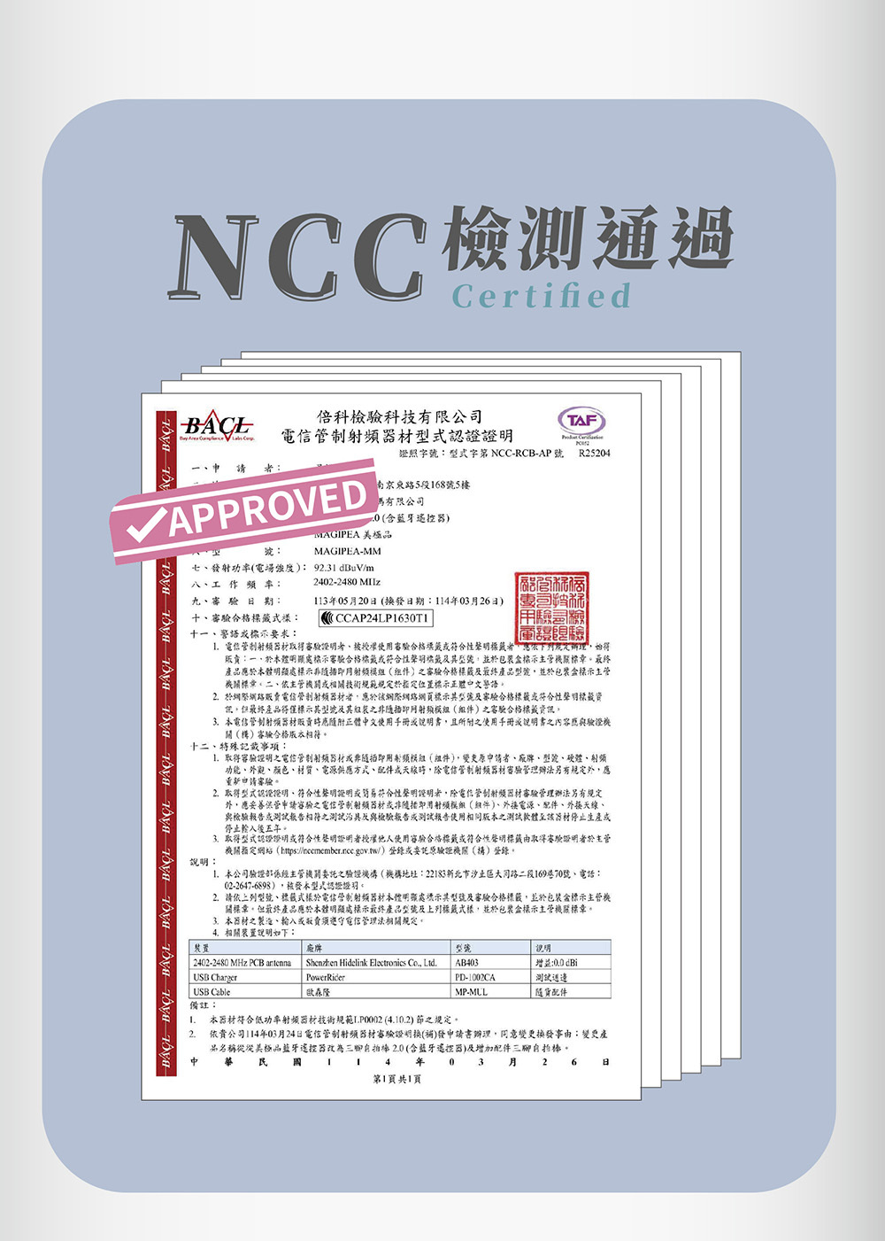 NC測通過Certified              C倍科驗科技有限公TAF 證照字號型式字NCC-RCB-AP號 R25204VAPPROVED七發功率電場強度 93dBuV/m八工 作  率:南京東路5段168號5樓有限公司 含藍牙器)MAGIPEA號:MAGIPEA-MM2402-2480 九期:十合格:十語標示要求:113年05月20日 (換發日期:114年03月26日) CCAP24LP1630T1驗司檢日檢 器材取得、授權使合格籤符合性聲明下列規定,始得:一、本體明顯處標示審驗合格符合性聲明籤,並包裝標示主管標章產品應本體明顯處標示()審驗合格標籤及產品型號,並於包裝盒標示主管機關標章二、依主管機關相關技術規範規定於定位置標示正體中文警語2 於網際電信管制器材,應於該網際網路網頁標示其型號及審驗合格標籤符合性聲明標籤但最終產品得僅標示其型號及其之非即()之審驗合格標籤資訊本電信管制器材販賣正體中文使用手冊說明書,且所附之使用手冊或說明書之內應與驗證機關()審驗合格版衣相符十二、特殊記載事項:取得容驗證明之電信管制射频器材或非隨插即用射频模組(組),者、、型號、硬體、射頻功能、外觀、颜色、材質、電源供應方式、配件或天線,除電信管制射頻器材審驗管理辦法另有規定外,應重申請審驗。2取得型式認證證明、符合性聲明證明或簡易符合性聲明證明者,除電信管制射頻器材審驗管理辦法另有規定外,應妥善保管申請審驗之電信管制射頻器材或非隨插即用射模組(件)、外接電源、配件、外接天線、與檢驗報告或測試報告相符之測試及與檢驗報告或測試報告使用相同版本之測試軟體至該器材停止生產停止輸入後五年。取得型式認證證明或符合性聲明證明者授權他人使用審驗合格標籤或符合性聲明標籤由取得審驗證明者於主管機關指定網站(https://nccmember.ncc.gov.tw/)登錄或委託驗證機關()登錄。說明: 本公司驗證主管機關委託之驗證機構(機構地址:22183新北市大同路二段16970號、電話:02-2647-6898),被發本型式認證證明。2.請依型號、標籤式樣於電信管制射頻器材本體明顯處示其型號及審驗合格標籤,並於包裝盒標示主管關標章。但最終產品應於本體明顯處標示最終產品型號及上列標籤式樣,並於包裝盒標示主管機關標章。3.本器材之製造、輸入或販賣電信管理法相關規定。4.相關裝置說明如下:裝置廠牌型號說明2402-2480 MHz PCB antennaUSB ChargerShenzhen Hidelink Electronics Co., Ltd.AB403PD-1002CA增益:00(測試USB Cable歐森隆MP-MUL配件備註:1.2.本器材符合低功率射頻器材技術規範(4.10.2)節之規定。依貴公司114年03月24日電信管制射頻器材審驗證明換(補)發申請書辦理,同意變更換發事由:變更產品名稱從從美極品藍牙遙控器改為2.0(含藍牙遙控器)及增加配件自拍棒。民國14年第1頁共1頁月26 日03