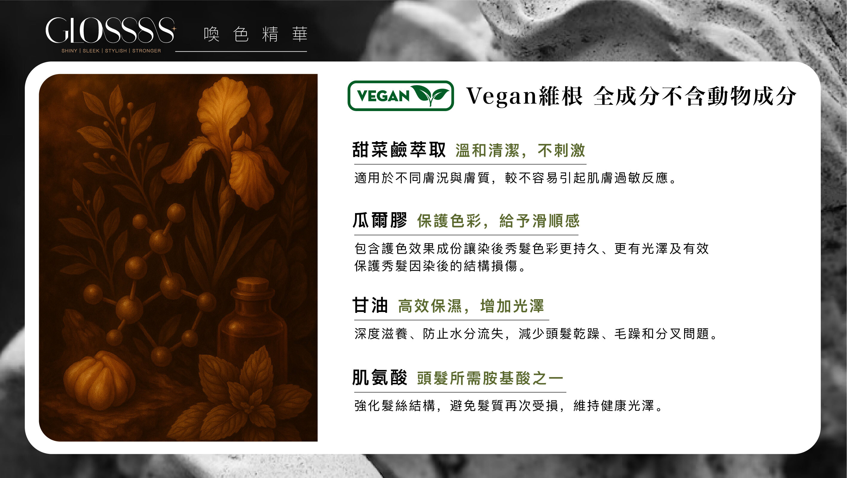 Vegan維根 全成分不含動物成分 甜菜鹼萃取溫和清潔,不刺激 適用於不同膚況與膚質,較不容易引起肌膚過敏反應。 瓜爾膠 保護色彩,給予滑順感 包含護色效果成份讓染後秀髮色彩更持久、更有光澤及有效 保護秀髮因染後的結構損傷。 甘油 高效保濕,增加光澤 深度滋養、防止水分流失,減少頭髮乾躁、毛躁和分叉問題。 肌氨酸 頭髪所需胺基酸之一 強化髪絲結構,避免髮質再次受損,維持健康光澤。