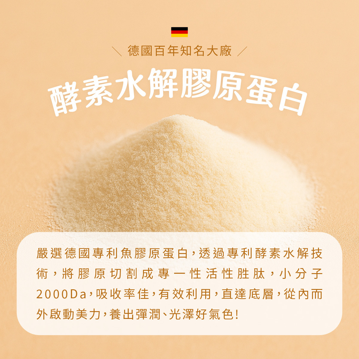 嚴選德國專利魚膠原蛋白，透過專利酵素水解技術，將膠原切割成專一性活性胜肽，小分子2000Da，吸收率佳，有效利用，直達底層，從內而外啟動美力，養出彈潤、光澤好氣色!