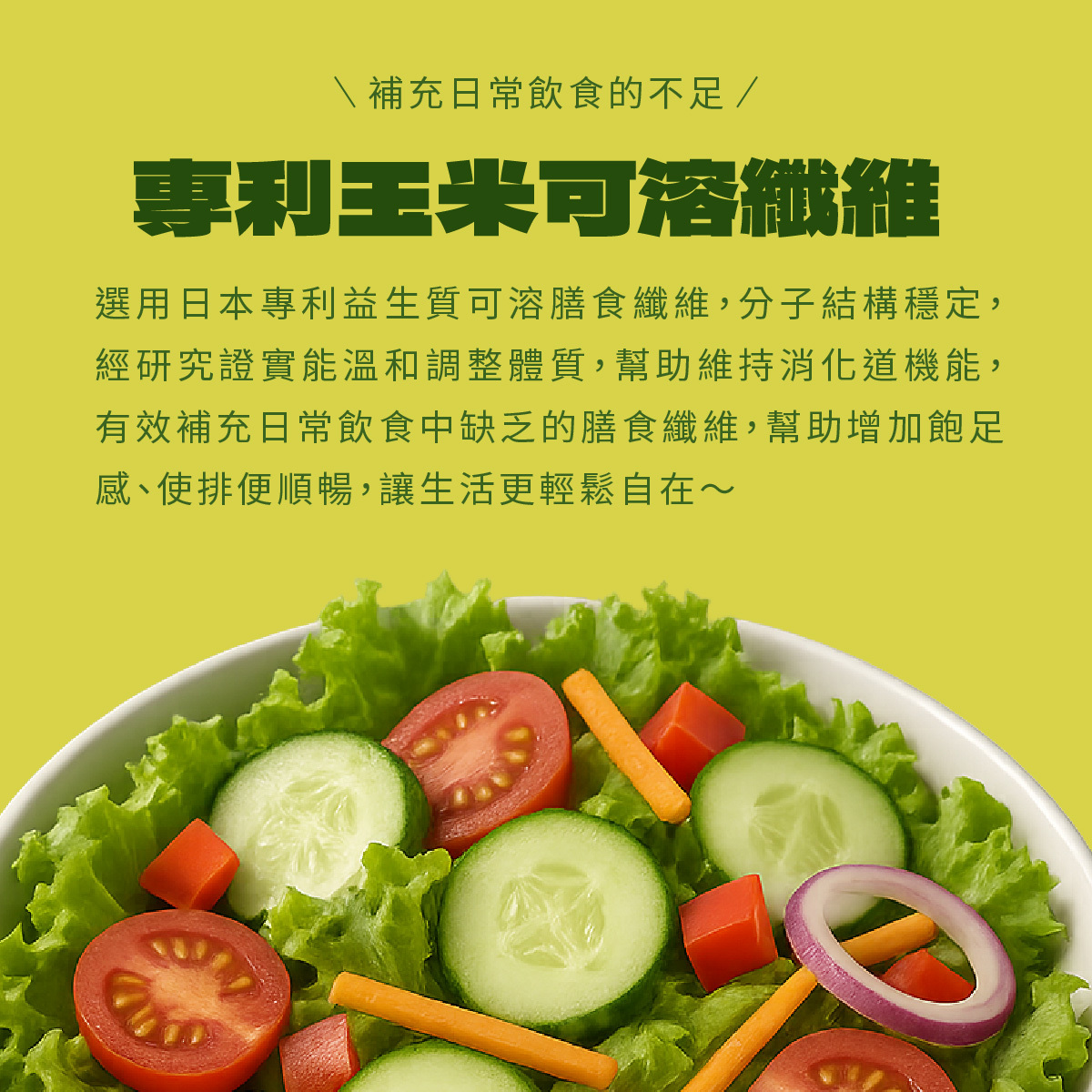 選用日本專利益生質可溶膳食纖維，分子結構穩定，經研究證實能溫和調整體質，幫助維持消化道機能，有效補充日常飲食中缺乏的膳食纖維，幫助增加飽足感、使排便順暢，讓生活更輕鬆自在～