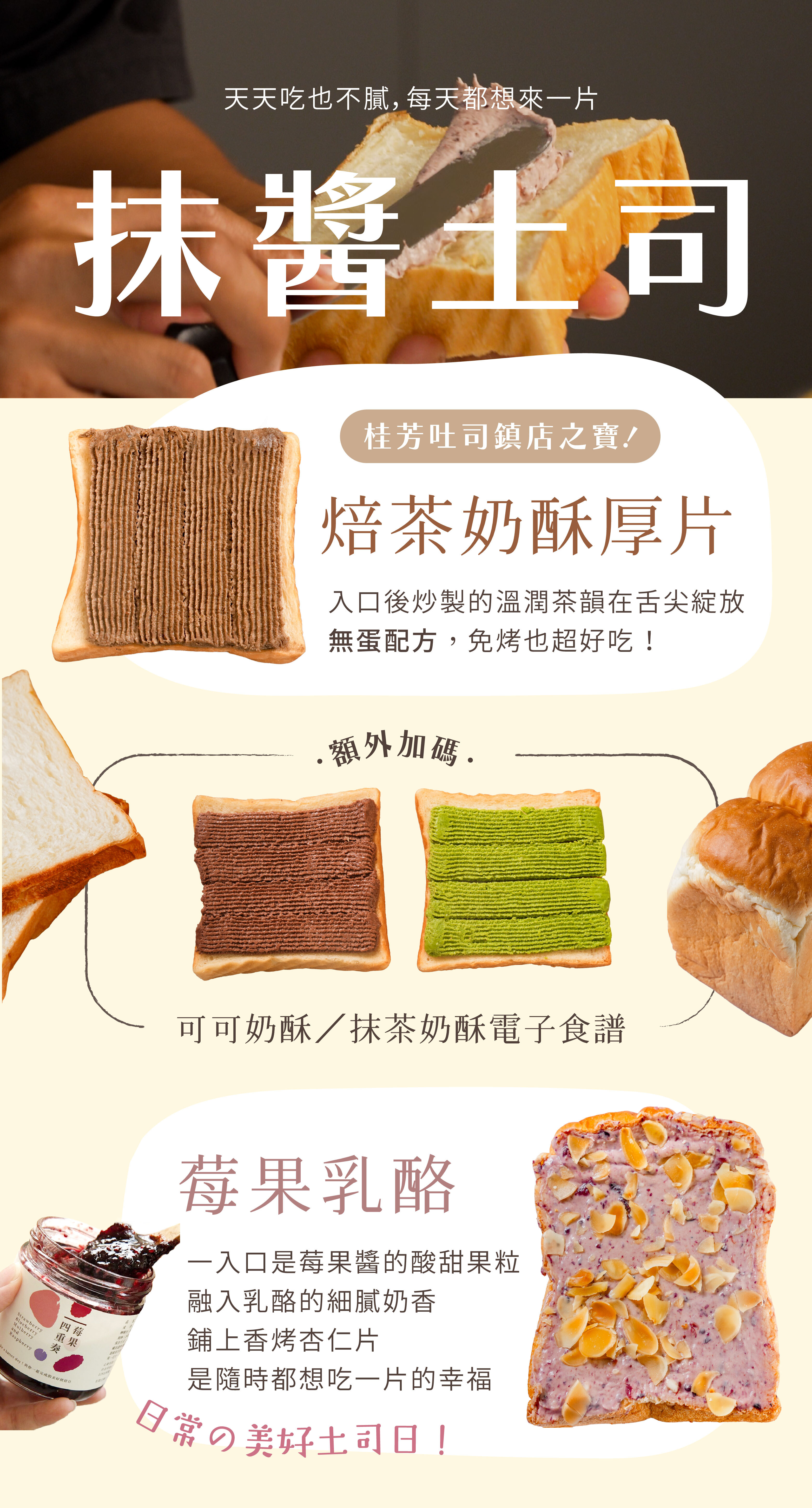 天天吃也不膩的抹醬吐司：焙茶奶酥厚片：桂芳鎮店之寶！無蛋的奶酥抹醬，免烤也超好吃＊額外贈送：可可、抹茶奶酥電子食譜；莓果乳酪：酸甜的莓果醬，融入乳酪的細膩奶香，入口是果粒與醇香交織的驚喜