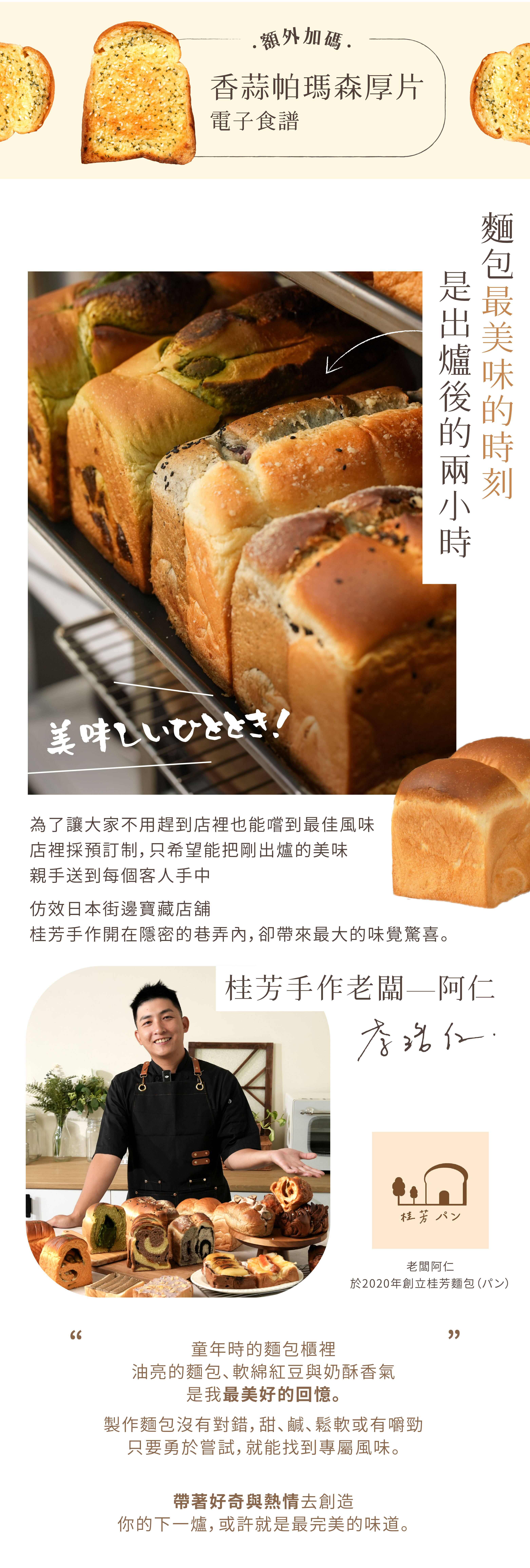 “「麵包最美味的時刻，是出爐後的兩小時。」為了讓大家不用趕到店裡，也能嚐到最佳風味，老闆阿仁於 2020 年創立「桂芳麵包」，採預訂制，出爐後親送到客人手中。仿效日本街邊寶藏店舖，桂芳手作開在隱密的巷弄內，卻帶來最大的味覺驚喜。老師介紹：桂芳手作老闆—阿仁“童年時麵包櫃裡的油亮麵包、紅豆的軟綿與奶酥香氣，是我最美好的回憶。製作麵包沒有對錯，甜、鹹、鬆軟或有嚼勁，只要勇於嘗試，就能找到專屬風味。帶著好奇與熱情去創造，你的下一爐，或許就是最完美的味道。””