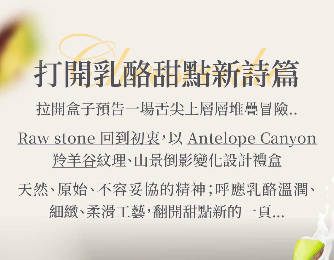 拉開盒子預告一場舌尖上層層堆疊冒險.. Raw stone 回到初衷，以羚羊谷 Antelope Canyon 紋理、山景倒影變化設計禮盒 呼應天然、原始、不容妥協的精神；與乳酪溫潤、細緻、柔滑工藝，翻開甜點新的一頁…