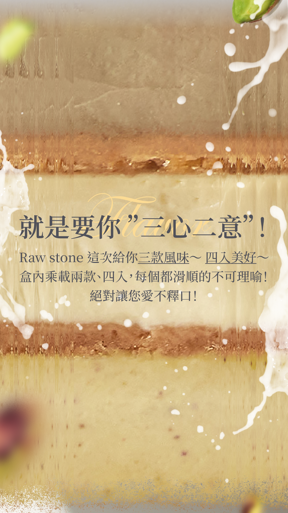 Raw stone 四源乳酪這次推出三款風味、四入美好～ 每款都滑順的不可理喻！禮盒內乘載兩款共四入裝，絕對讓您愛不釋口！