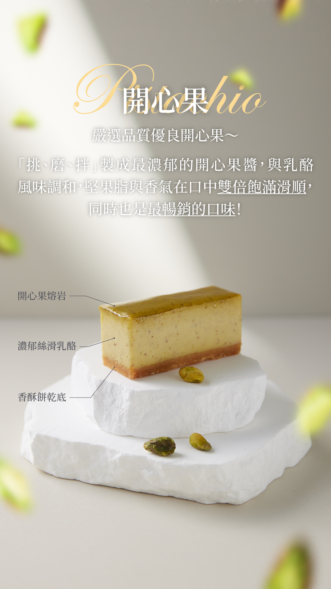 開心果pistachio 嚴選品質優良開心果，從「挑、磨、拌」製成最濃郁的開心果醬～ 乳酪與開心果醬風味調和，讓堅果脂與香氣在口中更加飽滿滑順，也是最暢銷的口味！