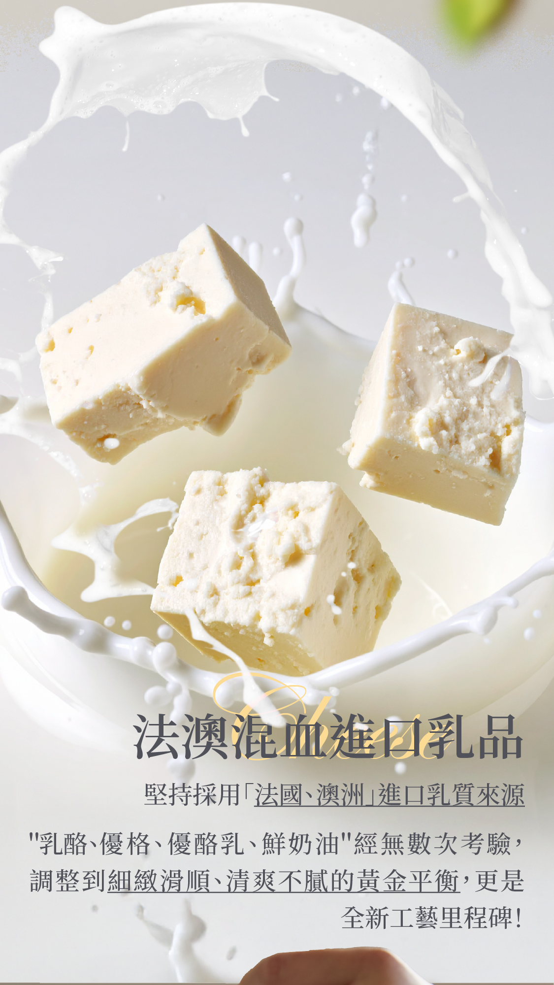 堅持採用＂法國、澳洲＂進口乳質來源，「乳酪、優格、優酪乳及鮮奶油」經過無數次測試，調整到細緻滑順、清爽不膩的黃金平衡，更是全新工藝里程碑！