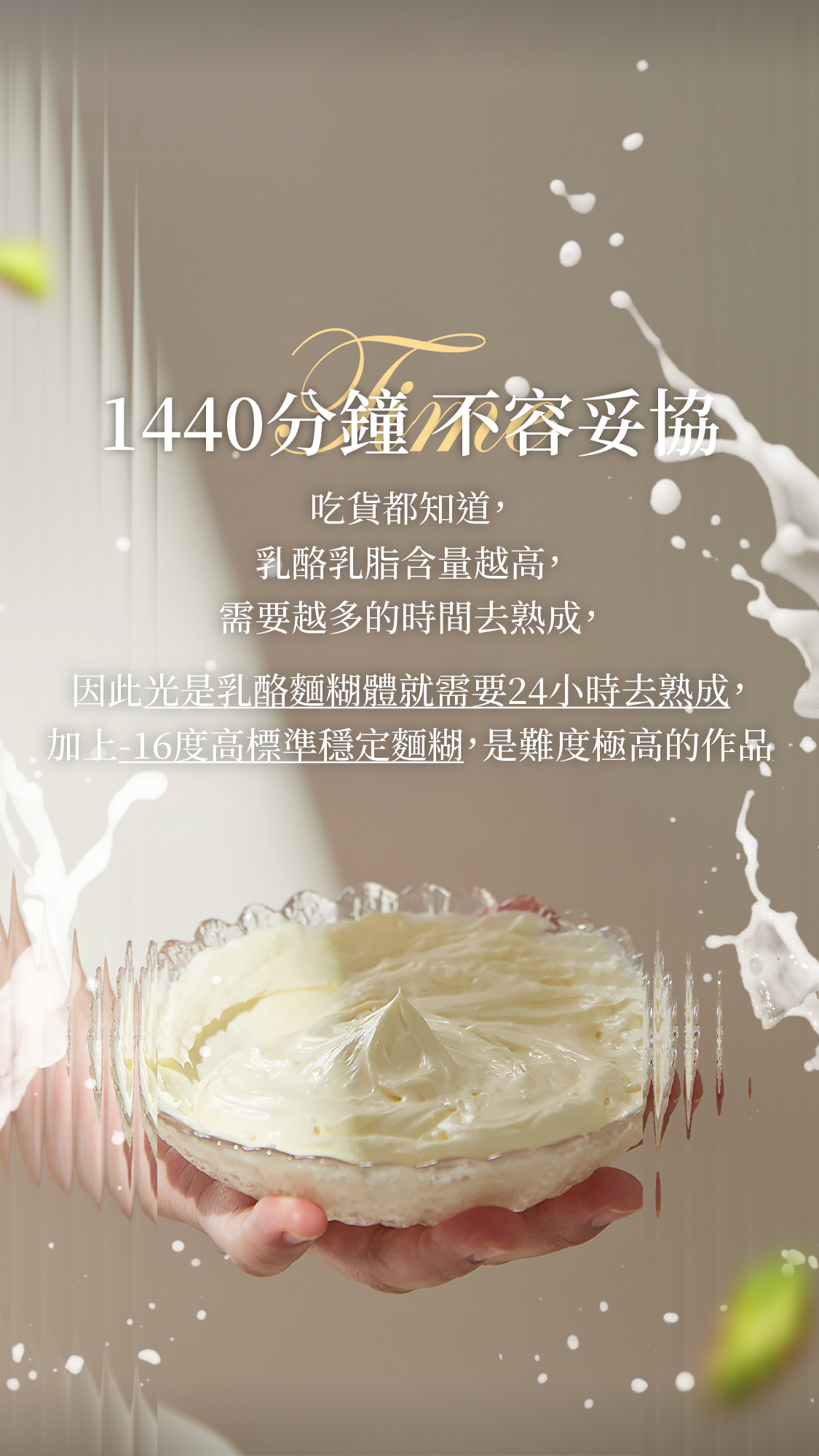 吃貨都知道，乳酪乳脂含量越高需要越多的時間去熟成，越天然的東西需要越小心照顧 因此光是乳酪麵糊體就需要24小時去熟成，加上負16度高標準去穩定，是難度極高的作品