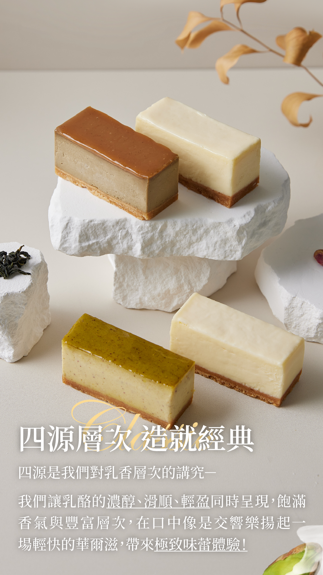 四源是我們對乳香層次的講究我們讓乳酪的濃醇、滑順及輕盈同時呈現,飽滿味覺與多層次口感在嘴裡像是交響樂揚起一場輕快的華爾滋,帶來極致味蕾體驗!