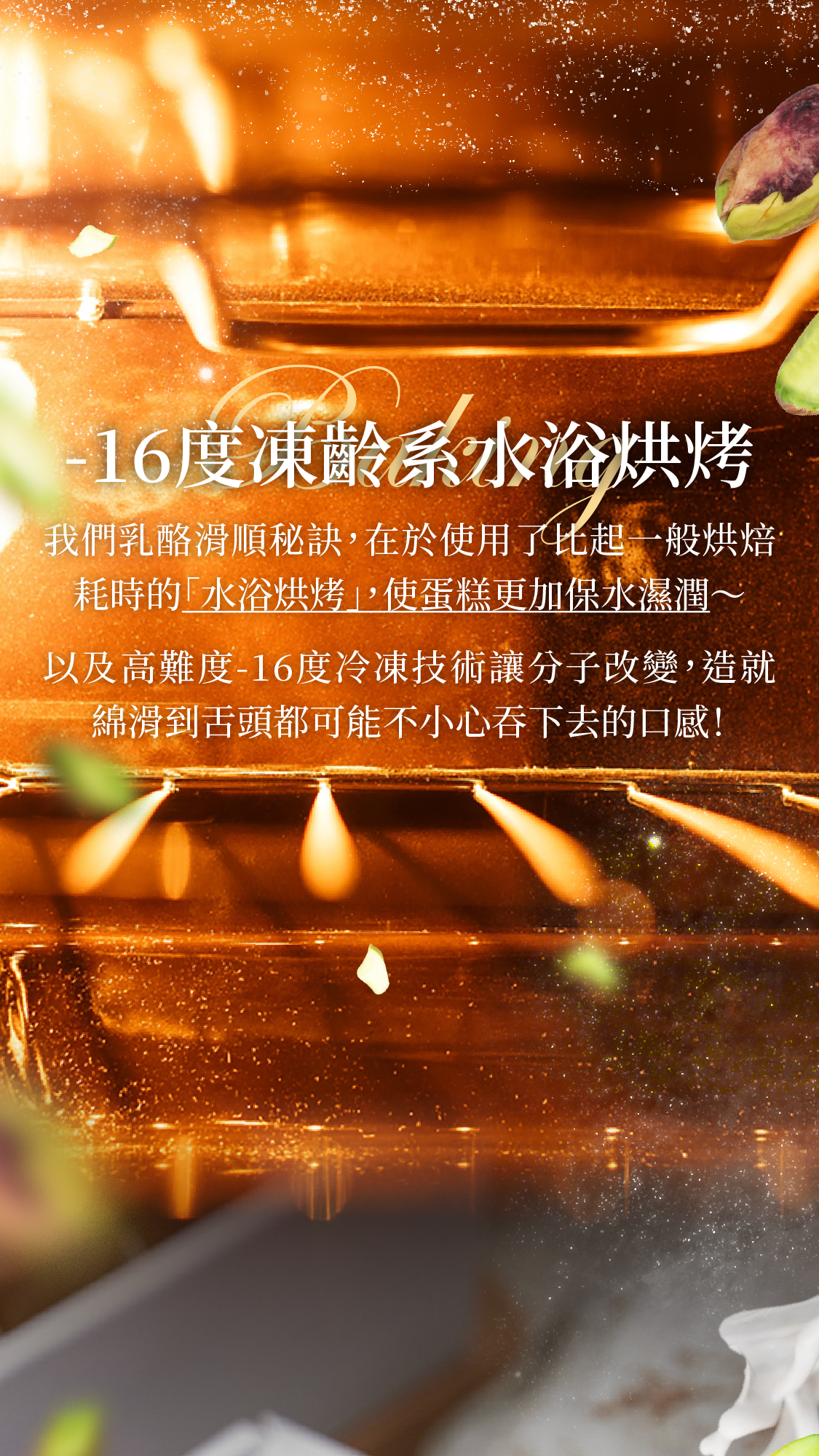 我們乳酪滑順秘訣,在於使用了比起一般烘焙耗時的「水浴烘烤」,使蛋糕更加保水濕潤以及難度極高的負16度冷凍技術讓分子改變,造就口感上軟綿到連舌頭都不小心吞下去!