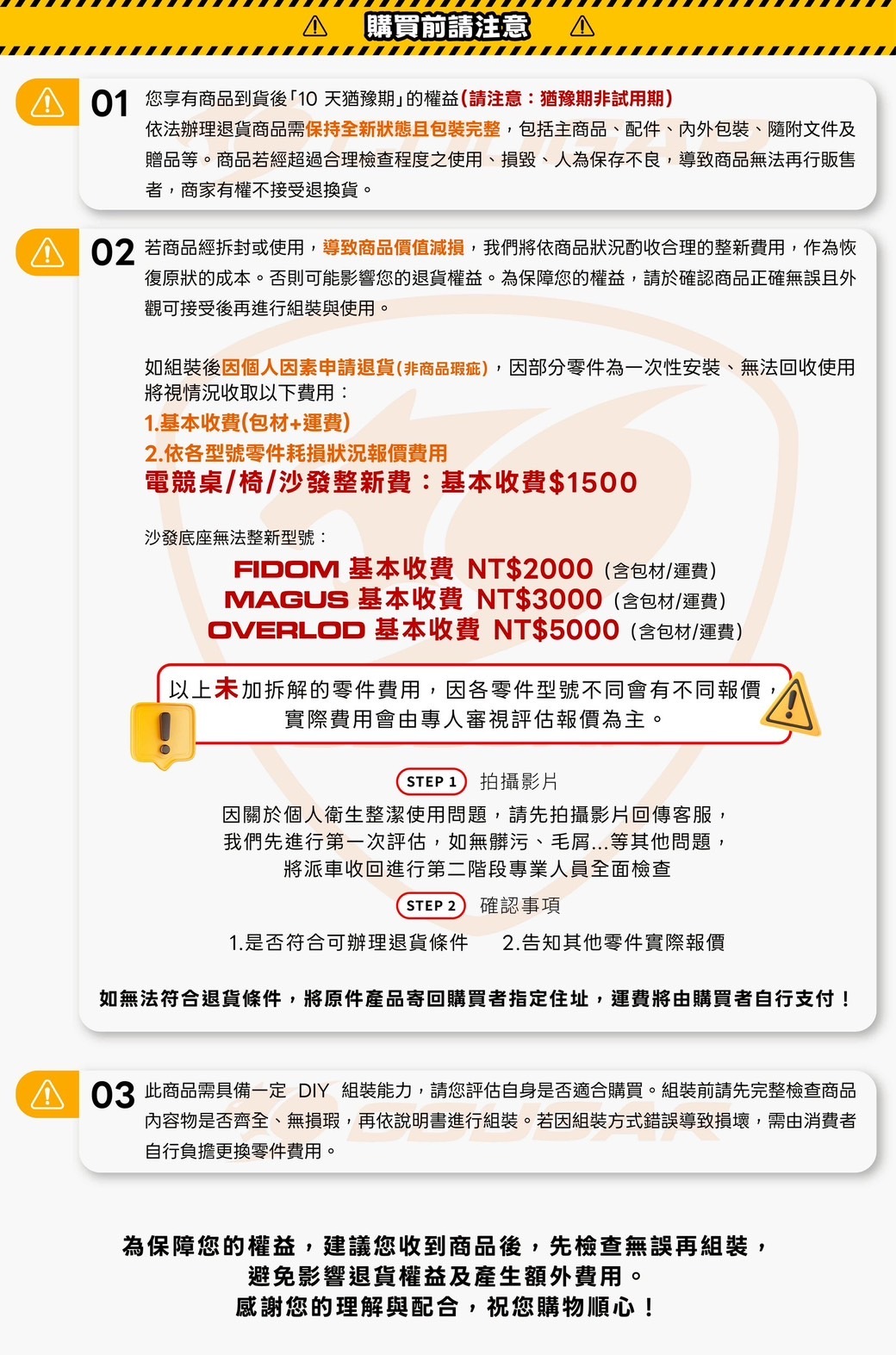 購買前請注意 A 您享有商品到貨後「10 天猶豫期」的權益(請注意猶豫期非試用期)依法辦理退貨商品需保持全新狀態且包裝完整,包括主商品、配件、內外包裝、隨附文件及贈品等。商品若經超過合理檢查程度之使用、損毀、人為保存不良,導致商品無法再行販售者,商家有權不接受退換貨。02 若商品經拆封或使用,導致商品價值減損,我們將依商品狀況酌收合理的整新費用,作為恢復原狀的成本。否則可能影響您的退貨權益。為保障您的權益,請於確認商品正確無誤且外觀可接受後再進行組裝與使用。如組裝後因個人因素申請退貨(非商品瑕疵),因部分零件為一次性安裝、無法回收使用將視情況收取以下費用:1.基本收費(包材+運費)2.依各型號零件耗損狀況報價費用電競桌/椅/沙發整新費:基本收費$1500沙發底座無法整新型號:FIDOM 基本收費 NT$2000(含包材/運費)MAGUS 基本收費 NT$3000(含包材/運費)OVERLOD 基本收費 NT$5000(含包材/運費)以上未加拆解的零件費用,因各零件型號不同會有不同報價,實際費用會由專人審視評估報價為主。STEP 1 拍攝影片因關於個人衛生整潔使用問題,請先拍攝影片回傳客服,我們先進行第一次評估,如無髒污、毛屑等其他問題,將派車收回進行第二階段專業人員全面檢查STEP 2 確認事項1.是否符合可辦理退貨條件 2.告知其他零件實際報價如無法符合退貨條件,將原件產品寄回購買者指定住址,運費將由購買者自行支付!03 此商品需具備一定  組裝能力,請您評估自身是否適合購買。組裝前請先完整檢查商品內容物是否齊全、無損瑕,再依說明書進行組裝。若因組裝方式錯誤導致損壞,需由消費者自行負擔更換零件費用。為保障您的權益,建議您收到商品後,先檢查無誤再組裝,避免影響退貨權益及產生額外費用。感謝您的理解與配合,祝您購物順心!