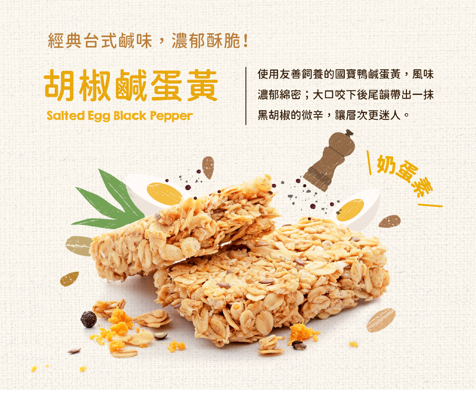 選用台灣友善飼養國寶家鹹蛋黃與鮮磨黑胡椒,鹹香濃郁