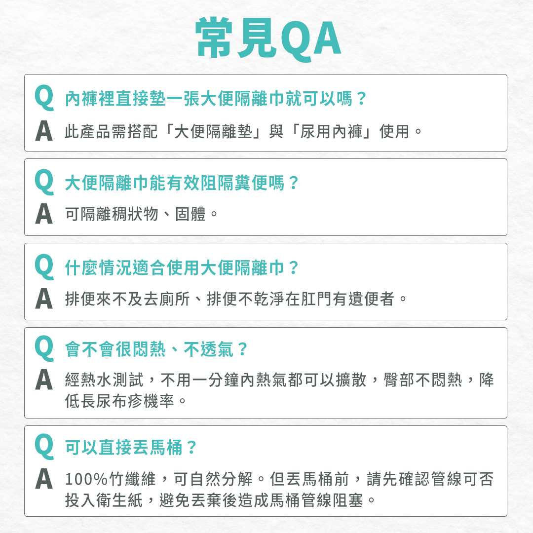 常見問題:此產品需搭配「大便隔離墊」、「尿用內褲」使用;可隔離稠狀物、固體;適合排便來不及去廁所、排便不乾淨在肛門有遺便者;熱氣一分鐘內皆可擴散;100%竹纖維,可自然分解。