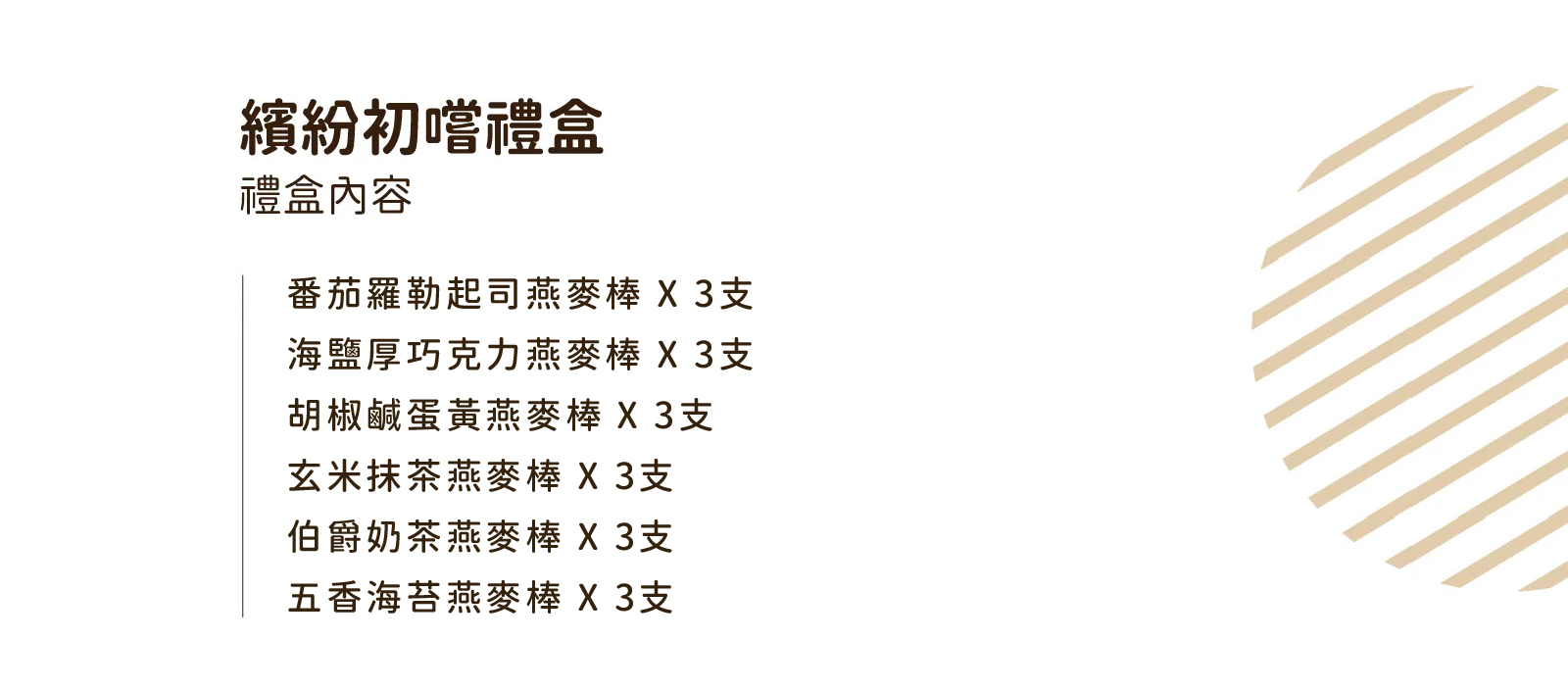 禮盒內容包含:番茄羅勒起司、海鹽厚巧克力、胡椒鹹蛋黃、玄米抹茶、伯爵奶茶、五香海苔,每款各三支