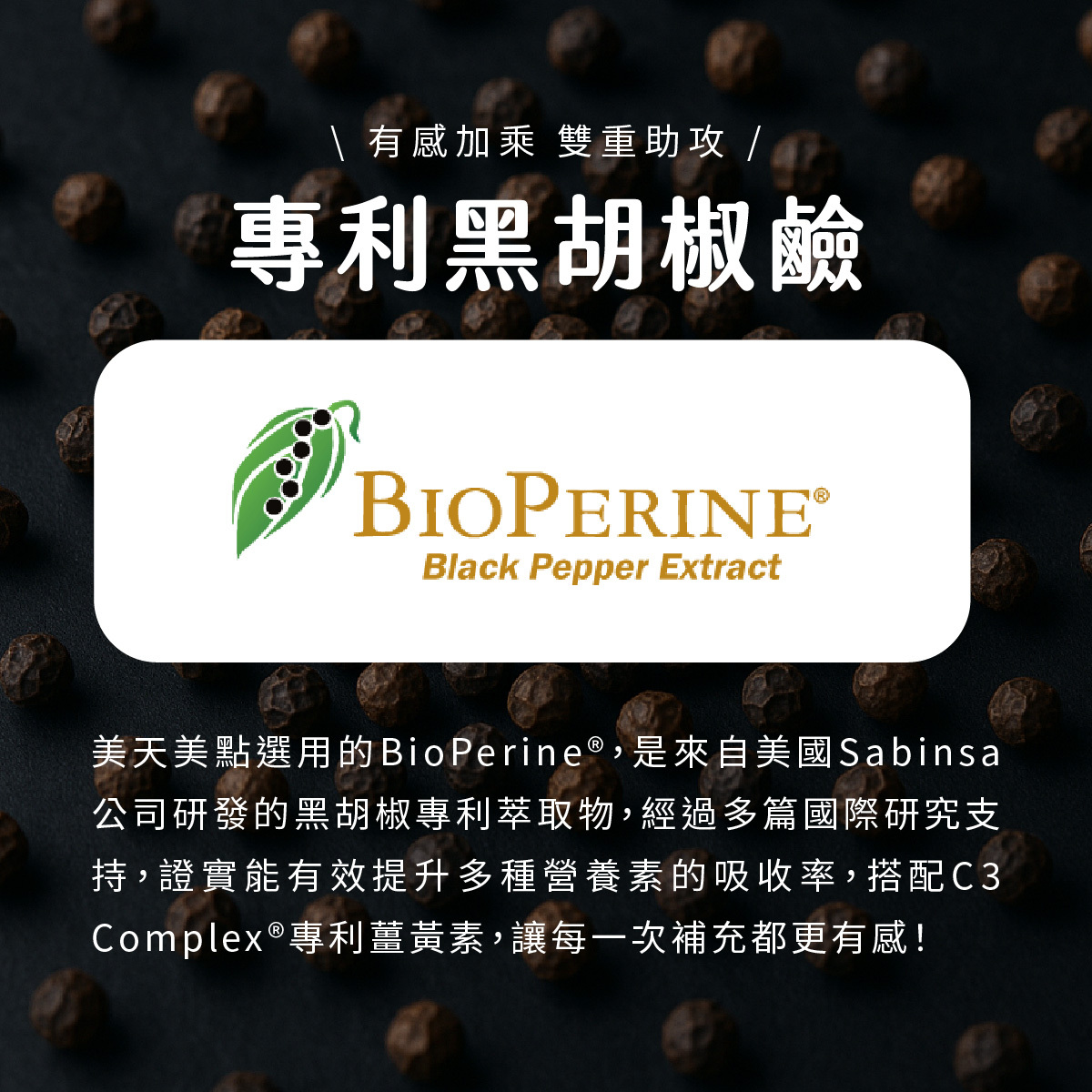 美天美點選用的BioPerine®，是來自美國Sabinsa 公司研發的黑胡椒專利萃取物，經過多篇國際研究支持，證實能有效提升多種營養素的吸收率，搭配C3 Complex®專利薑黃素，讓每一次補充都更有感！