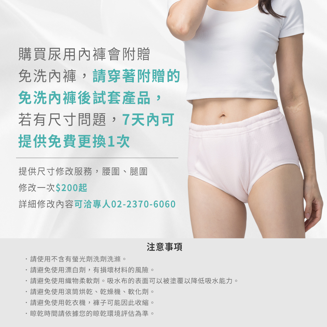 購買尿用內褲會附贈的免洗內褲 請穿著附贈的免洗內褲後試套產品 若有尺寸問題7天內可提供免費更換1次  提供尺寸修改服務,腰圍、腿圍修改一次$200起 詳細修改內容可洽專人02-2370-6060