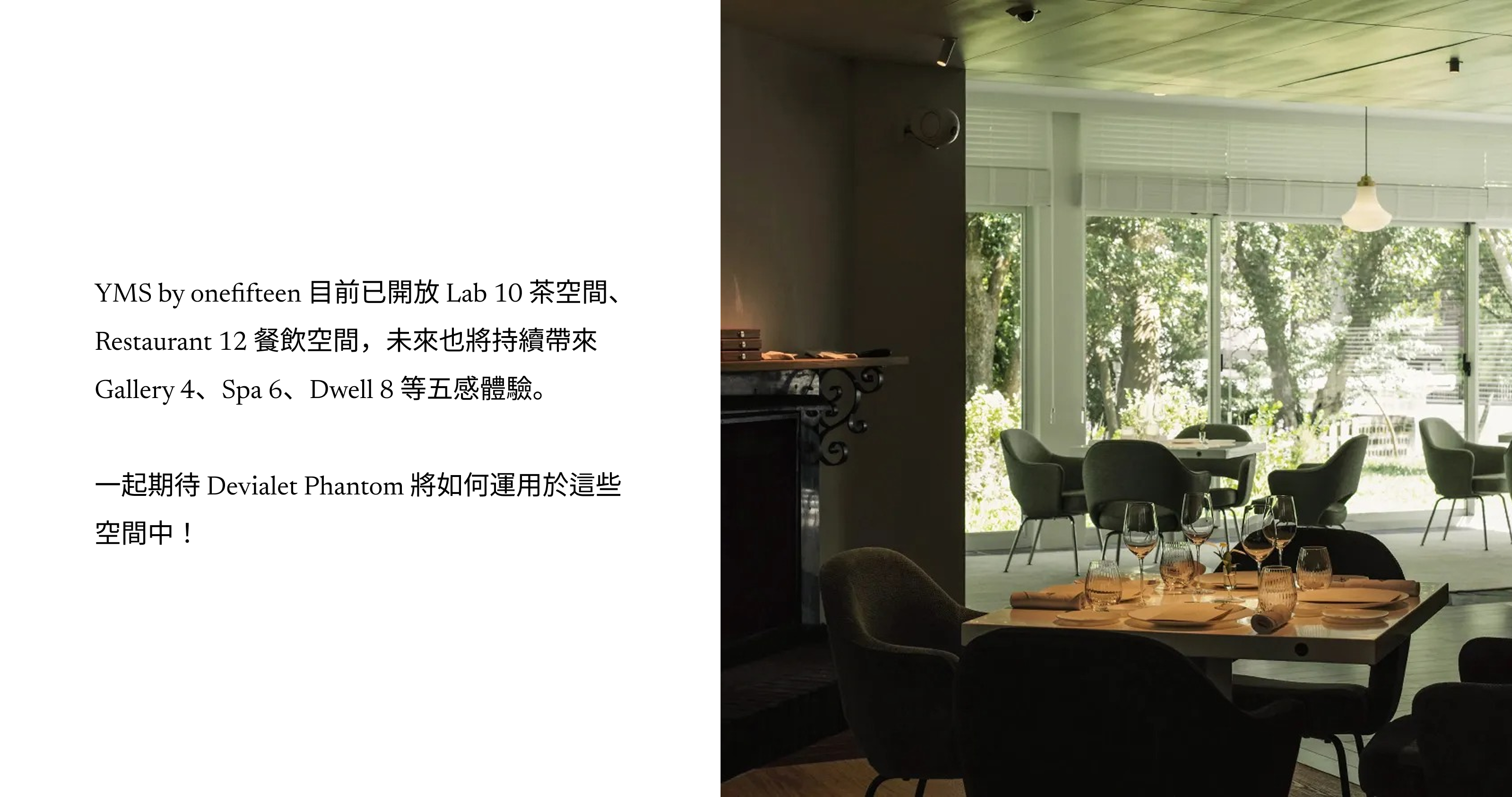 YMS by onefifteen 目前已開放 Lab 10 茶空間、Restaurant 12 餐飲空間，未來也將持續帶來Gallery 4、Spa 6、Dwell 8 等五感體驗。  一起期待 Devialet Phantom 將如何運用於這些空間中！