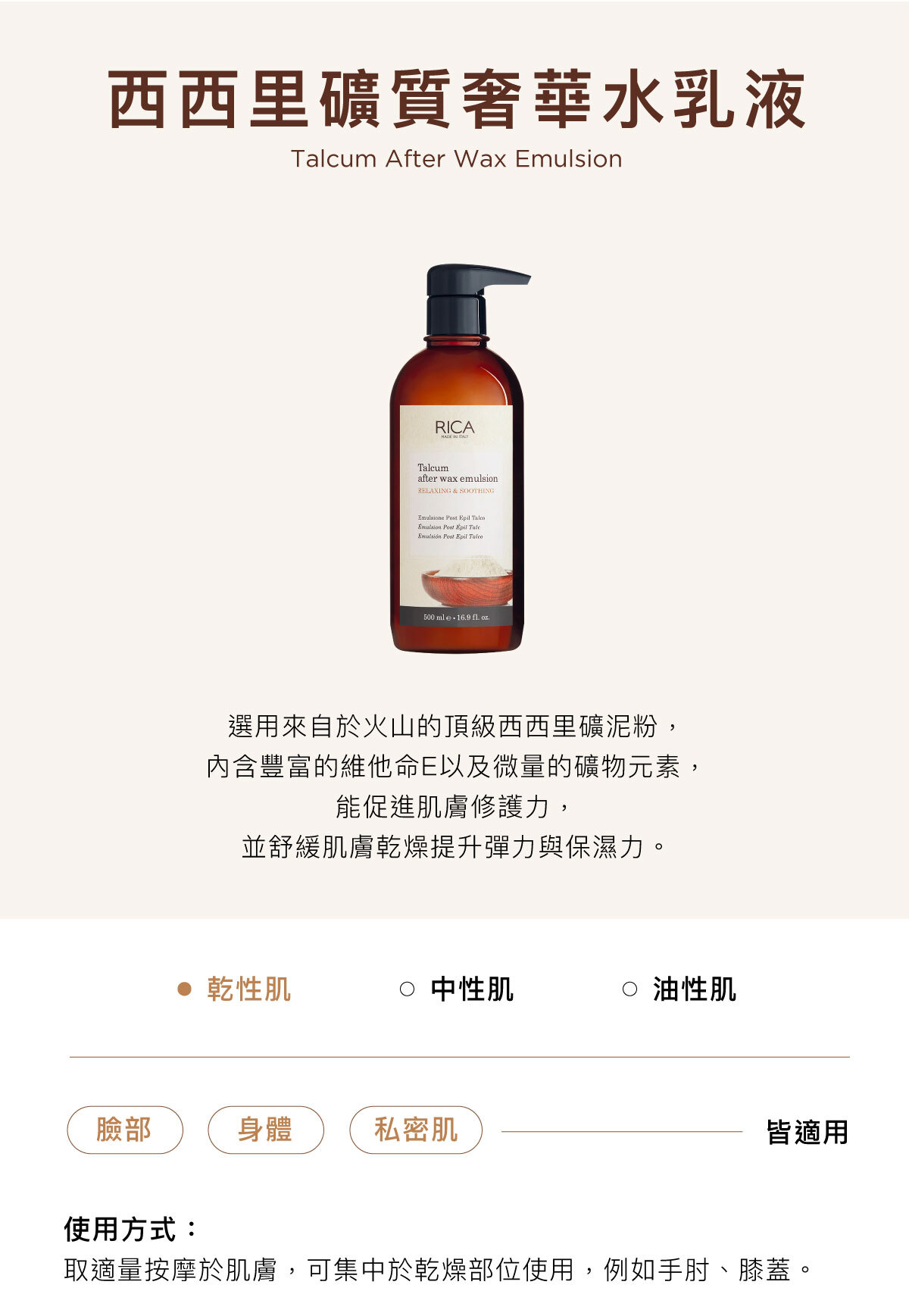 西西里礦質奢華水乳液 Talcum After Wax Emulsion 選用來自於火山的頂級西西里礦泥粉， 內含豐富的維他命E以及微量的礦物元素， 能促進肌膚修護力， 並舒緩肌膚乾燥提升彈力與保濕力。臉部／身體／私密肌皆適用使用方式：取適量按摩於肌膚，可集中於乾燥部位使用，例如手肘、膝蓋。