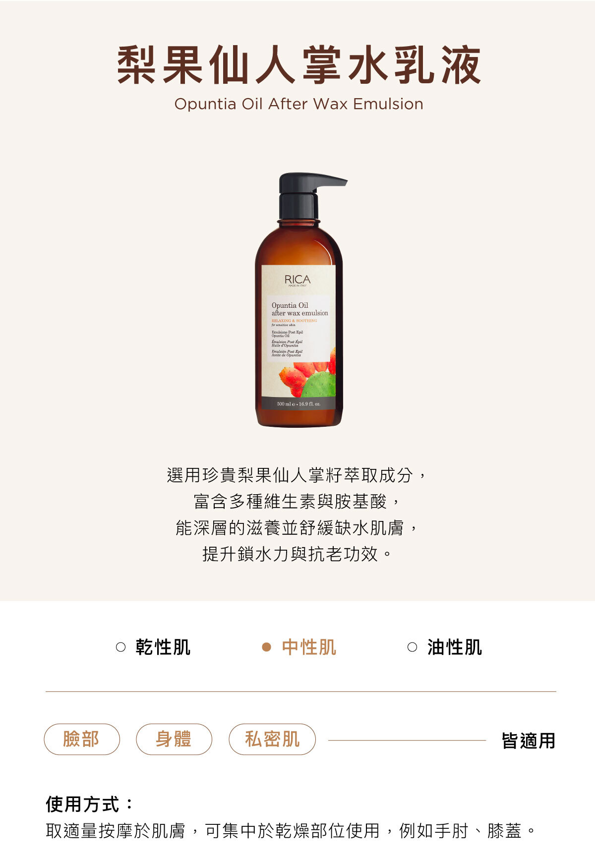 梨果仙人掌水乳液 Opuntia Oil After Wax Emulsion 選用珍貴梨果仙人掌籽萃取成分, 富含多種維生素與胺基酸, 能深層的滋養並舒緩缺水肌膚, 提升鎖水力與抗老功效。臉部/身體/私密肌皆適用使用方式:取適量按摩於肌膚,可集中於乾燥部位使用,例如手肘、膝蓋。