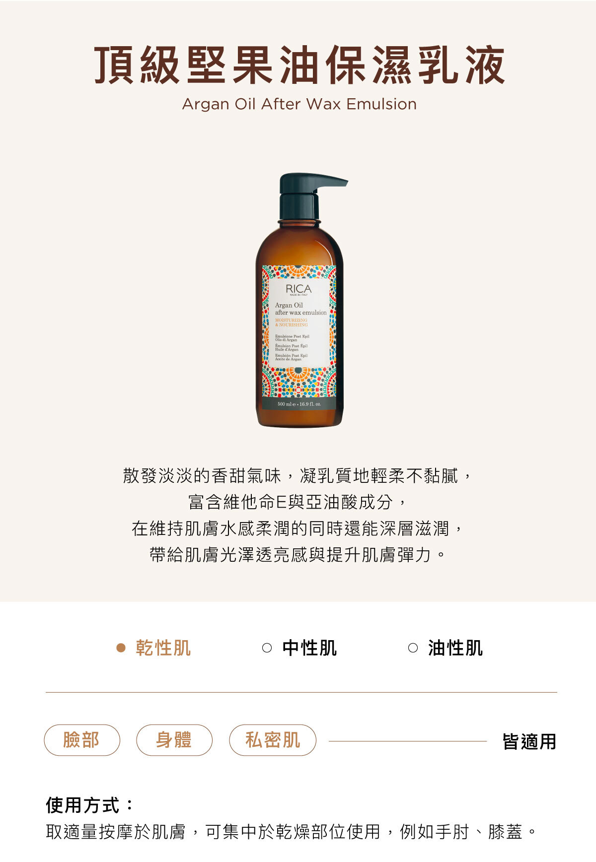 頂級堅果油保濕乳液 Argan Oil After Wax Emulsion 散發淡淡的香甜氣味,凝乳質地輕柔不黏膩, 富含維他命E與亞油酸成分, 在維持肌膚水感柔潤的同時還能深層滋潤, 帶給肌膚光澤透亮感與提升肌膚彈力。臉部/身體/私密肌皆適用使用方式:取適量按摩於肌膚,可集中於乾燥部位使用,例如手肘、膝蓋。