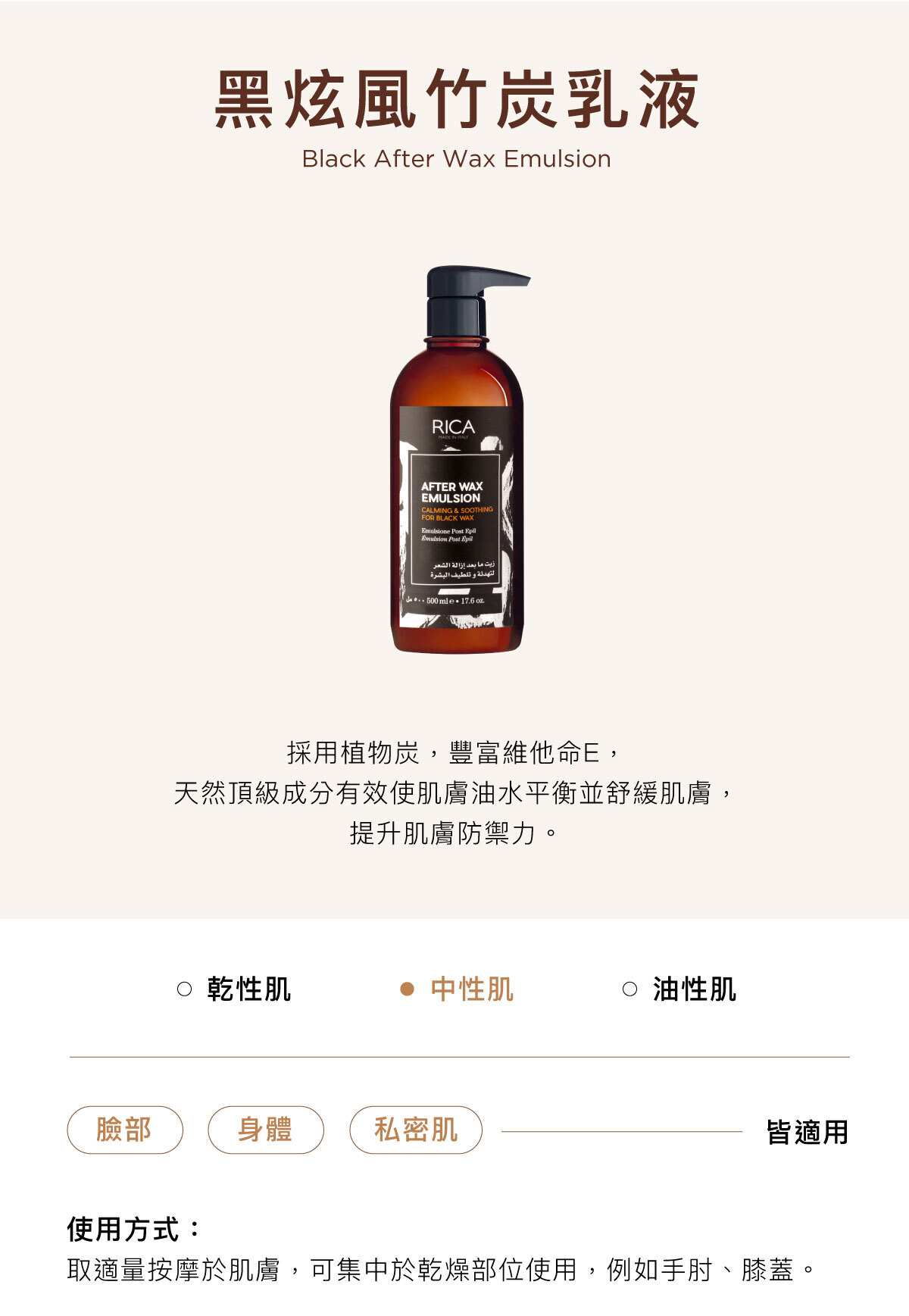 黑炫風竹炭乳液 Black After Wax Emulsion 採用植物炭,豐富維他命E, 天然頂級成分有效使肌膚油水平衡並舒緩肌膚, 提升肌膚防禦力。臉部/身體/私密肌皆適用使用方式:取適量按摩於肌膚,可集中於乾燥部位使用,例如手肘、膝蓋。