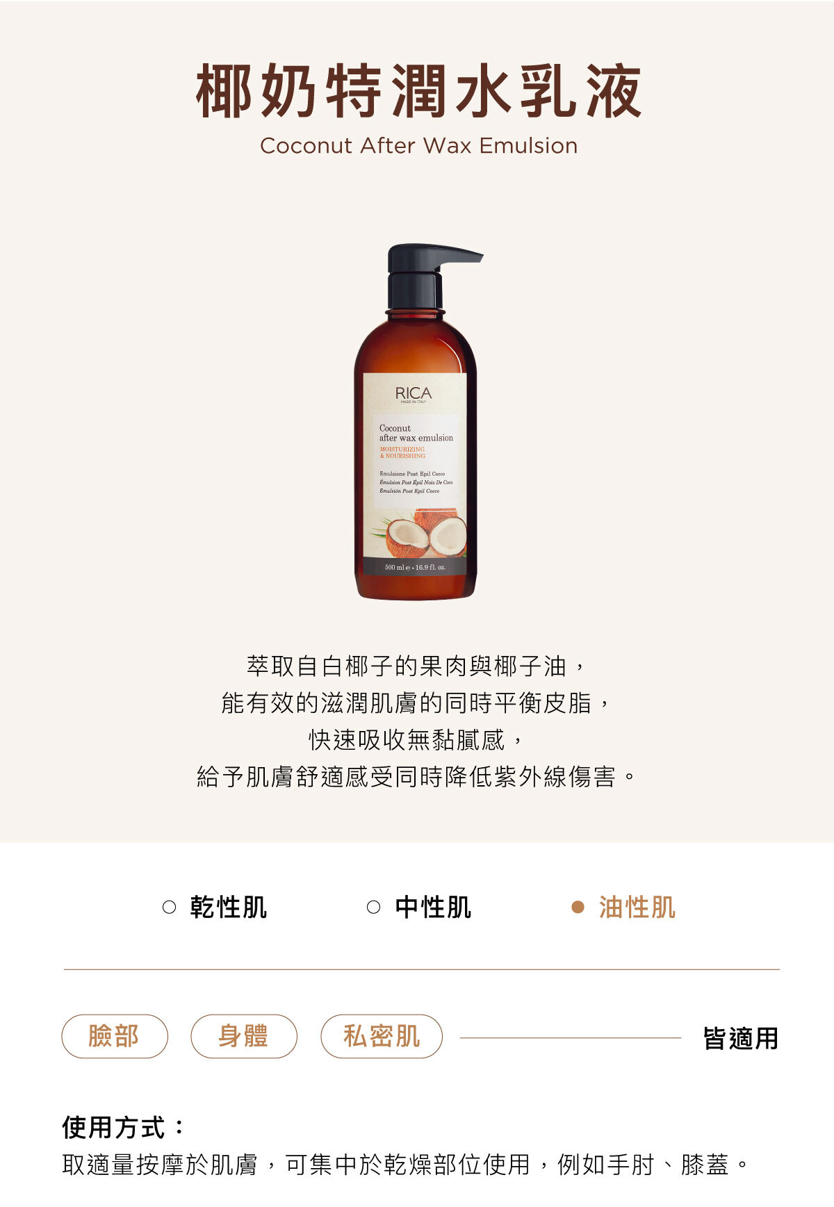奶特潤水乳液 Coconut After Wax Emulsion 萃取自白椰子的果肉與椰子油, 能有效的滋潤肌膚的同時平衡皮脂, 快速吸收無黏膩感, 給予肌膚舒適感受同時降低紫外線傷害。臉部/身體/私密肌皆適用使用方式:取適量按摩於肌膚,可集中於乾燥部位使用,例如手肘、膝蓋。