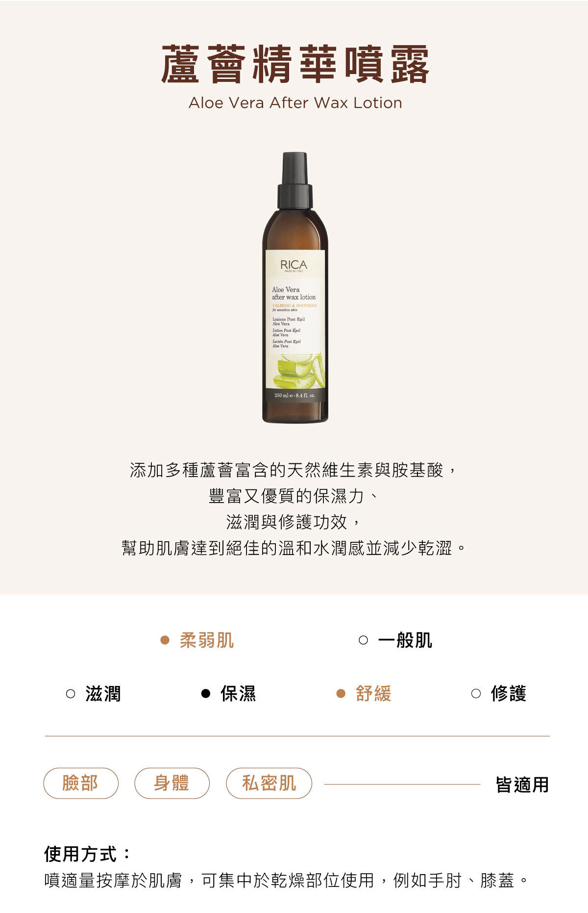 蘆薈精華噴露 Aloe Vera After Wax Lotion 添加多種蘆薈富含的天然維生素與胺基酸， 豐富又優質的保濕力、 滋潤與修護功效， 幫助肌膚達到絕佳的溫和水潤感並減少乾澀。臉部／身體／私密肌皆適用使用方式：噴適量按摩於肌膚，可集中於乾燥部位使用，例如手肘、膝蓋。