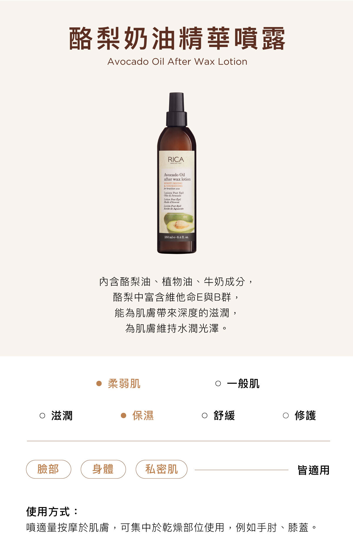 酪梨奶油精華噴露 Avocado Oil After Wax Lotion 內含酪梨油、植物油、牛奶成分, 酪梨中富含維他命E與B群, 能為肌膚帶來深度的滋潤, 為肌膚維持水潤光澤。臉部/身體/私密肌皆適用使用方式:噴適量按摩於肌膚,可集中於乾燥部位使用,例如手肘、膝蓋。