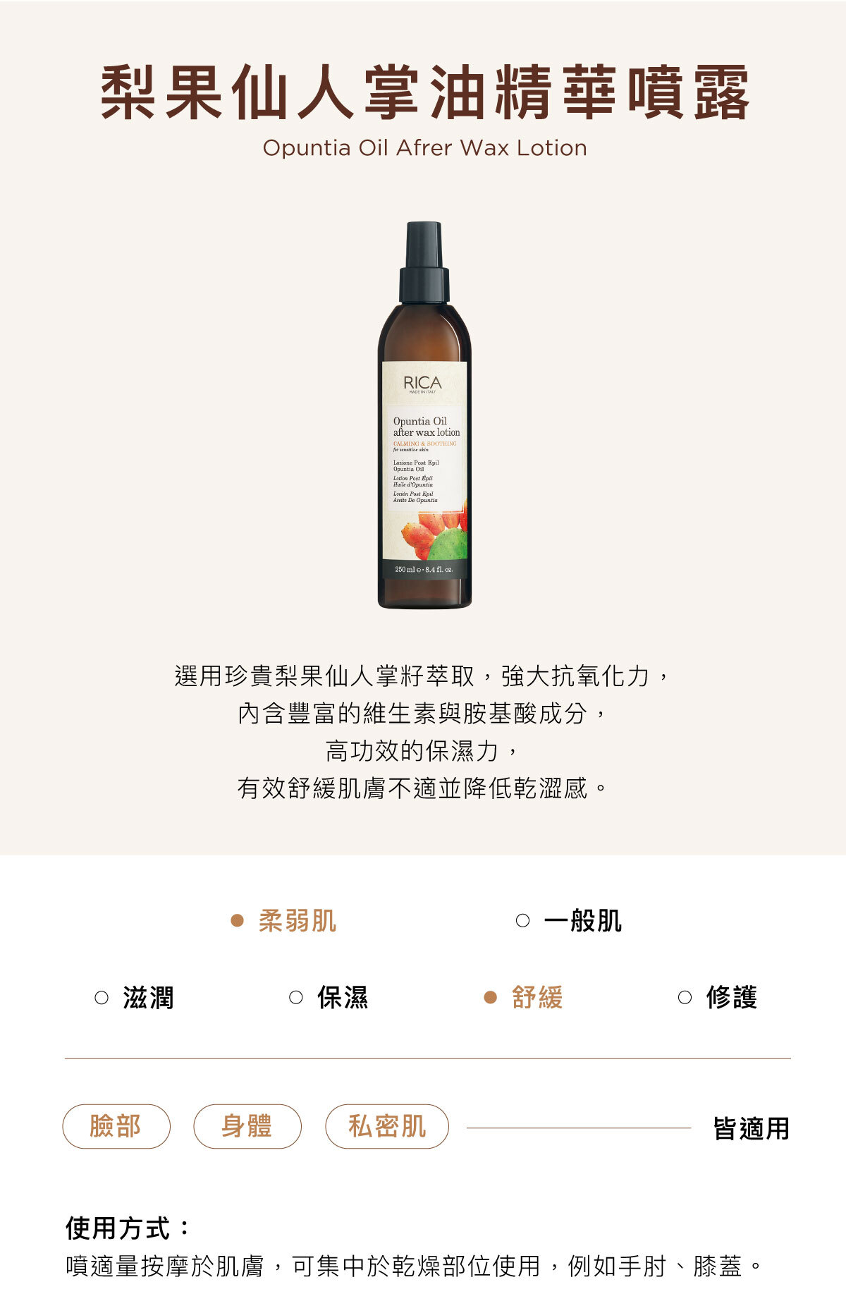梨果仙人掌油精華噴露 Opuntia Oil Afrer Wax Lotion 選用珍貴梨果仙人掌籽萃取,強大抗氧化力, 內含豐富的維生素與胺基酸成分, 高功效的保濕力, 有效舒緩肌膚不適並降低乾澀感。臉部/身體/私密肌皆適用使用方式:噴適量按摩於肌膚,可集中於乾燥部位使用,例如手肘、膝蓋。