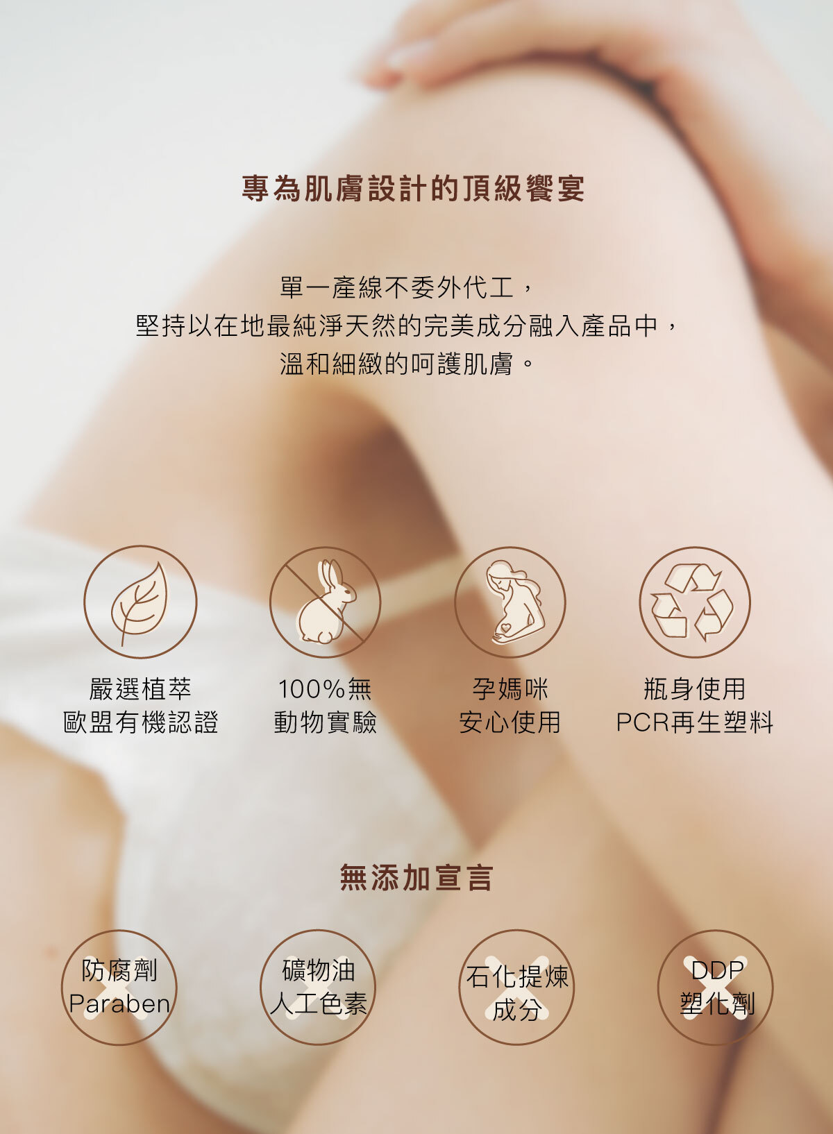 專為肌膚設計的頂級饗宴 單一產線不委外代工, 堅持以在地最純淨天然的完美成分融入產品中, 溫和細緻的呵護肌膚。 嚴選植萃歐盟有機認證/100%無動物實驗/孕媽咪安心使用/瓶身使用PCR再生塑料 無添加宣言:不防腐劑Paraben/不含礦物油與人工色素/不含石化提煉成分/不含DDP塑化劑