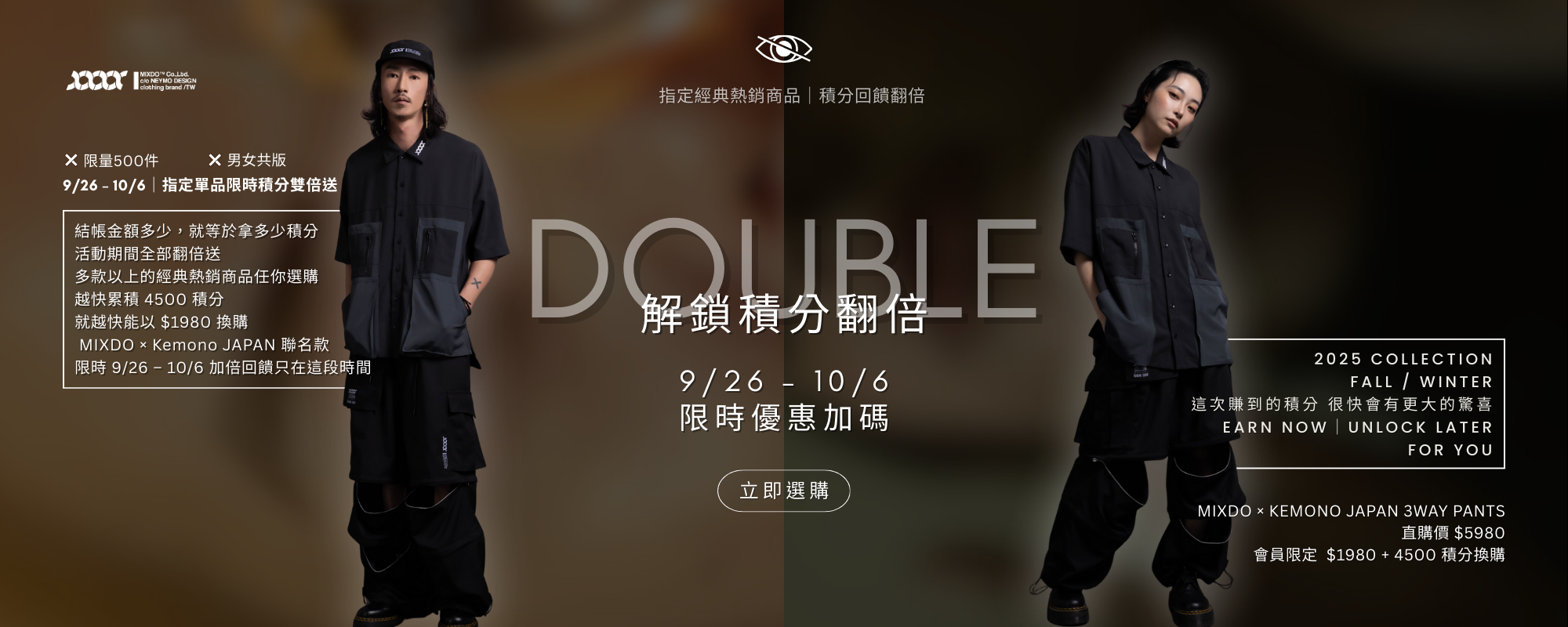 積分雙倍送｜9/26 – 10/6 限時開啟  MIXDO 的會員積分制度，向來是品牌與消費者之間的秘密語言。平常 $1 = 1 積分，能折抵消費、兌換新品，甚至參與會員專屬活動。  這次，為了回饋忠實支持者，我們開啟了 指定單品積分雙倍送活動：  活動期間：9/26 – 10/6  指定商品：包含 MIXDO-future lab T-shirt 在內的精選系列  回饋方式：結帳金額多少 = 積分直接翻倍  換句話說，入手一件 3-Way Pants，不只是獲得一件褲子，而是為你未來的風格投資鋪路。