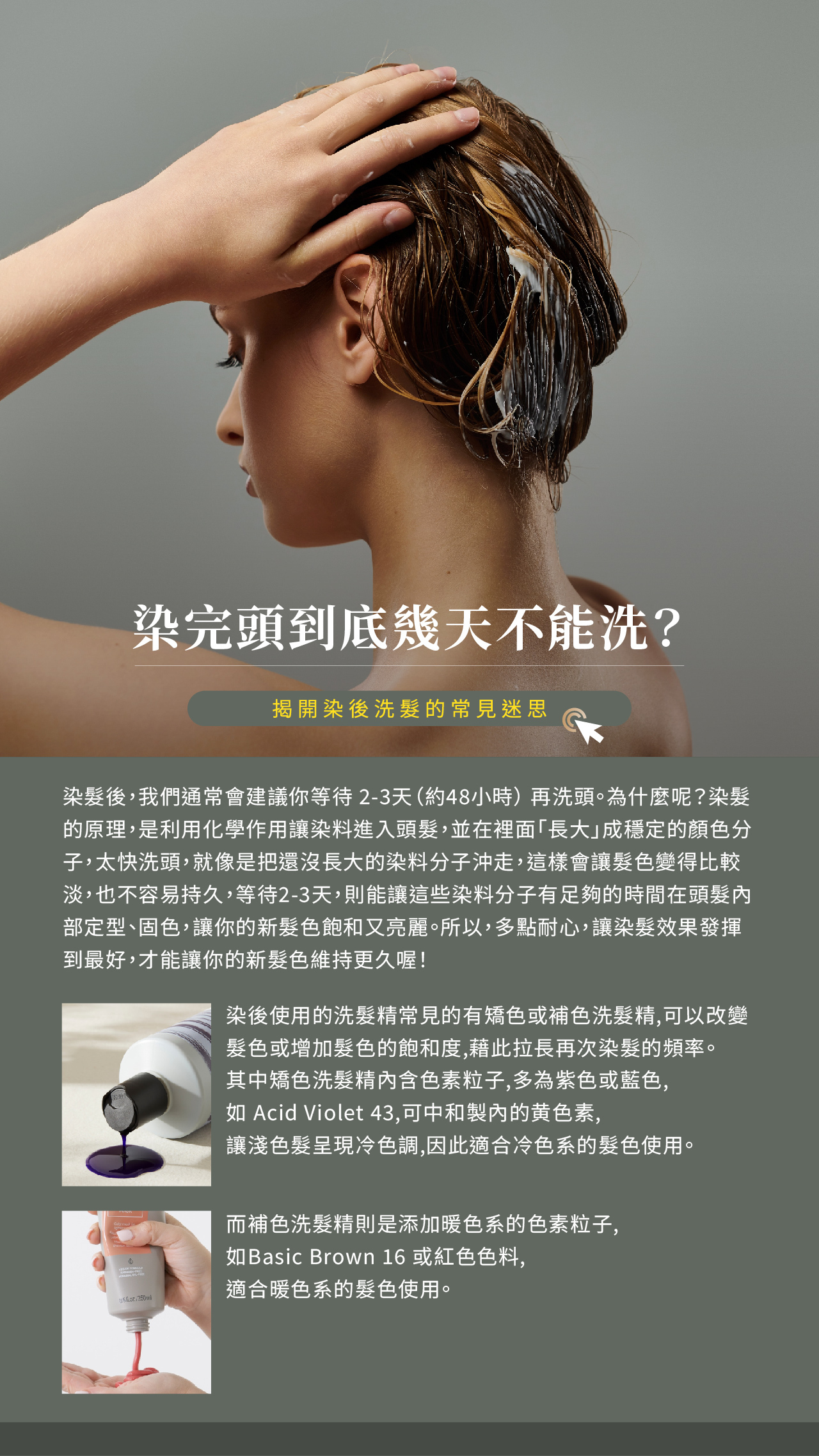 染髮後，我們通常會建議你等待 2-3天（約48小時） 再洗頭。為什麼呢？ 染髮的原理，是利用化學作用讓染料進入頭髮，並在裡面「長大」成穩定的顏色分子，太快洗頭，就像是把還沒長大的染料分子沖走，這樣會讓髮色變得比較淡，也不容易持久，等待2-3天，則能讓這些染料分子有足夠的時間在頭髮內部定型、固色，讓你的新髮色飽和又亮麗。 所以，多點耐心，讓染髮效果發揮到最好，才能讓你的新髮色維持更久喔！  延伸話題：  染後使用的洗髮精常見的有矯色或補色洗髮精,可以改變髮色或增加髮色的飽和度,藉此拉長再次染髮的頻率,其中矯色洗髮精内含色素粒子,多為紫色或藍色,如 Acid Violet 43,可中和製內的黄色素,讓淺色髮呈現冷色調,因此適合冷色系的髮色使用;而補色洗髮精則是添加暖色系的色素粒子,如Basic Brown 16 或紅色色料,適合暖色系的髮色使用。