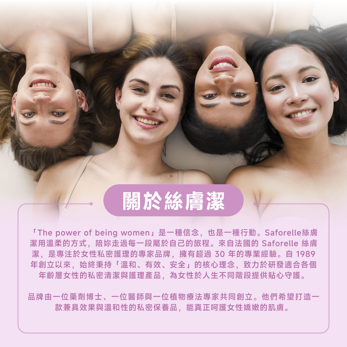 絲膚潔是專注於私密護理的專家品牌,擁有超過30年的專業經驗,秉持「溫和、有效、安全」的核心理念,致力於研發適合各個年齡層的私密清潔與護理產品。