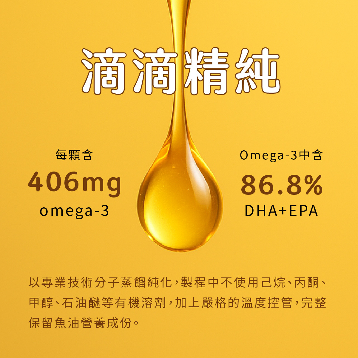 以專業技術分子蒸餾純化，製程中不使用己烷、丙酮、甲醇、石油醚等有機溶劑，加上嚴格的溫度控管，完整保留魚油營養成份。