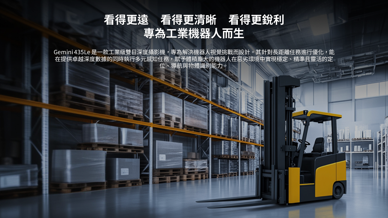 看得更遠　看得更清晰　看得更銳利 專為工業機器人而生  Gemini 435Le 是一款工業級雙目深度攝影機，專為解決機器人視覺挑戰而設計。其針對長距離任務進行優化，能在提供卓越深度數據的同時執行多元感知任務，賦予體積龐大的機器人在惡劣環境中實現穩定、精準且靈活的定位、導航與物體識別能力。