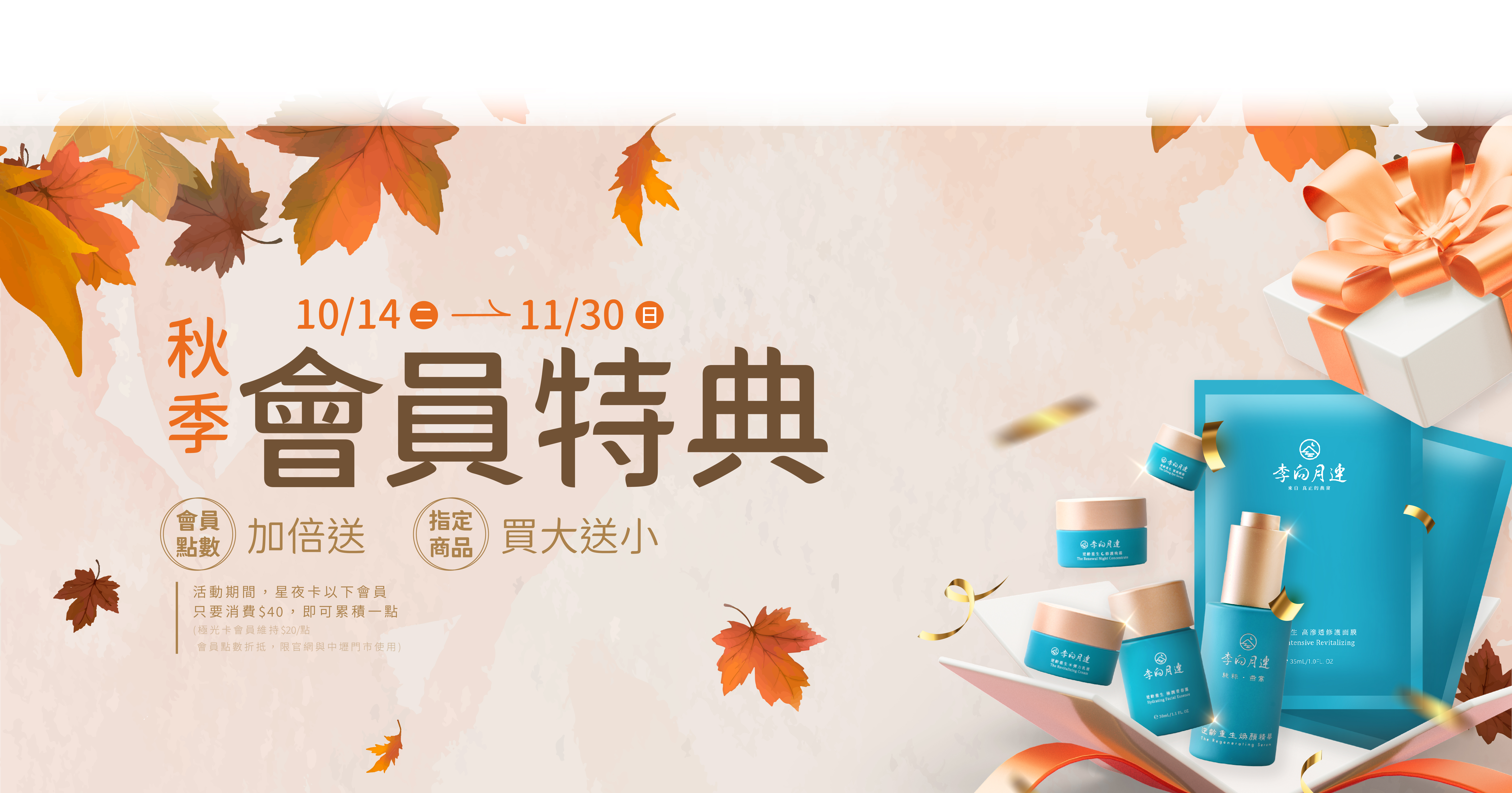 李向月連2025秋季會員特典❶ 會員點數加倍送：原本會員消費100元可累積會員點數可以累積一點，活動期間消費40元即可累積會員點數一點，每一點都可折抵下次消費NT$1，享受優惠沒有上限~~ ❷燕窩保養品【買大送小】：買正貨送體驗瓶、買組合送旅行組。