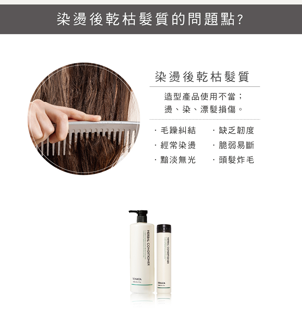 染燙後乾枯髮質的問題點,染燙後乾枯髮質,造型產品使用不當,燙,染,漂髮損傷,毛躁糾結,經常燙染,黯淡無光,缺乏韌度,脆弱易斷,頭髮炸毛,深度滋潤,染燙後依舊順,雙重蛋白,高度植油形成保護膜,助水分保留,醇類滋養,分子細小,滲透性高,草本科學,修護頭髮,擺脫乾燥又無光