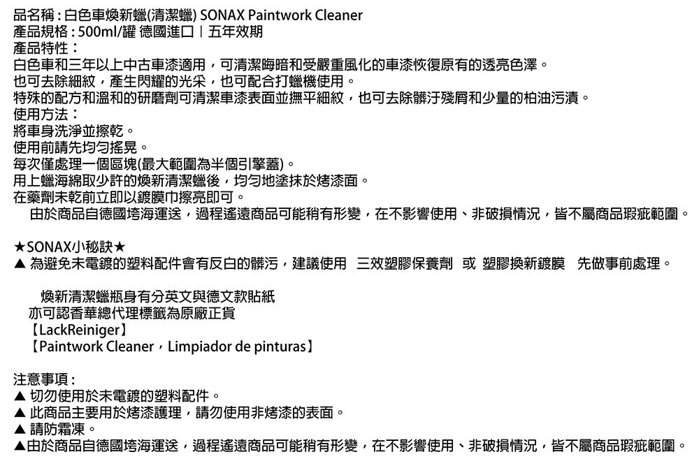 品名稱:白色車煥新蠟(清潔蠟) SONAX Paintwork Cleaner產品規格:500ml/罐 德國進口五年效期產品特性:白色車和三年以上中古車漆適用可清潔晦暗和受嚴重風化的車漆恢復原有的透亮色澤。也可去除細紋,產生閃耀的光采,也可配合打蠟機使用。特殊的配方和溫和的研磨劑可清潔車漆表面並撫平細紋,也可去除髒汙殘和少量的柏油污漬。使用方法:將車身洗淨並擦乾。使用前請先均匀搖晃。每次僅處理一個區塊(最大範圍為半個引擎蓋)。用上蠟海綿取少許的煥新清潔蠟後,均勻地塗抹於烤漆面。在藥劑未乾前立即以鍍膜巾擦亮即可。由於商品自德國垮海運送,過程遙遠商品可能稍有形變,在不影響使用、非破損情況,皆不屬商品瑕疵範圍。SONAX小為避免未電鍍的塑料配件會有反白的髒污,建議使用三效塑膠保養劑 或 塑膠換新鍍膜 先做事前處理。煥新清潔蠟瓶身有分英文與德文款貼紙亦可認香華總代理標籤為原廠正貨LackReiniger】【Paintwork Cleaner Limpiador de pinturas注意事項:切勿使用於未電鍍的塑料配件。 此商品主要用於烤漆護理,請勿使用非烤漆的表面。請防霜凍。▲由於商品自德國垮海運送,過程遙遠商品可能稍有形變,在不影響使用、非破損情況,皆不屬商品瑕疵範圍。