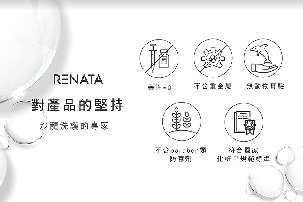 RENATA,對產品的堅持,沙龍洗護的專家,無藥性,無動物實驗,不含重金屬,不含paraben類防腐劑,符合國家化妝品規範標準