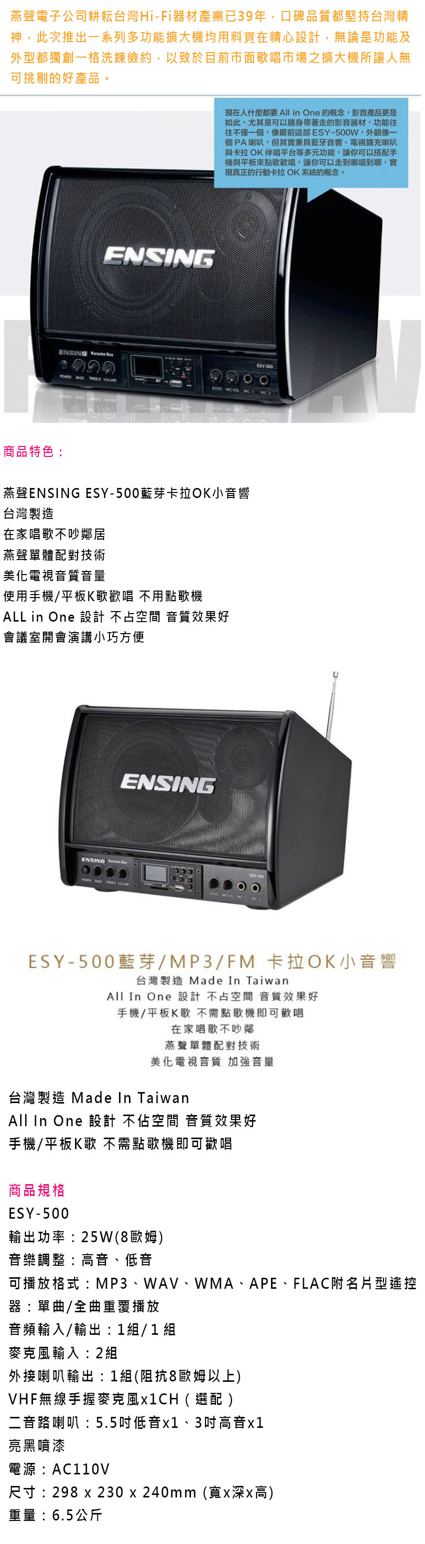 燕聲電子公司耕耘台灣HiFi器材產業已39年,口碑品質都堅持台灣精神,此次推出一系列多功能擴大機均用料實在精心設計,無論是功能及外型都獨創一格洗鍊儉約,以致於目前市面歌唱市場之擴大機所讓人無可挑剔的好產品。ENSING現在人什麼都要All in One 的概念,影音產品更是如此,尤其是可以隨身帶著走的影音器材,功能往往不僅一個,像ESY-500W,外觀像一個PA喇叭,但其實兼具藍牙音響、電視擴充喇叭與卡拉OK伴唱平台等多元功能,讓你可以搭配手機與平板來點歌歡唱,讓你可以走到哪唱到哪,實現真正的行動卡拉OK系統的概念。ENSING  ESY-500   商品特色:燕聲ENSING ESY-500藍芽卡拉OK小音響台灣製造在家唱歌不吵鄰居燕聲單體配對技術美化電視音質音量使用手機/平板K歌歡唱 不用點歌機ALL in One 設計 不占空間 音質效果好會議室開會演講小巧方便ENSINGENSING  ESY-500藍芽/MP3/FM 卡拉OK小音響台灣製造 Made In TaiwanAll In One 設計不占空間 音質效果好手機/平板K歌 不需點歌機即可歡唱在家唱歌不吵鄰燕聲單體配對技術美化電視音質 加強音量台灣製造 Made In TaiwanAll In One 設計 不佔空間 音質效果好手機/平板K歌 不需點歌機即可歡唱商品規格ESY-500輸出功率:25W8歐姆音樂調整:高音、低音可播放格式:MP3、WAV、WMA、APE、FLAC附名片型遙控器:單曲/全曲重覆播放音頻輸入/輸出:1組 / 1 組麥克風輸入:2組外接喇叭輸出:1組(阻抗8歐姆以上)VHF無線手握麥克風( )二音路喇叭:5.5吋低音1、3吋高音x1亮黑噴漆電源:AC110V尺寸:298 x 230x240mm(寬x深x高)重量:6.5公斤