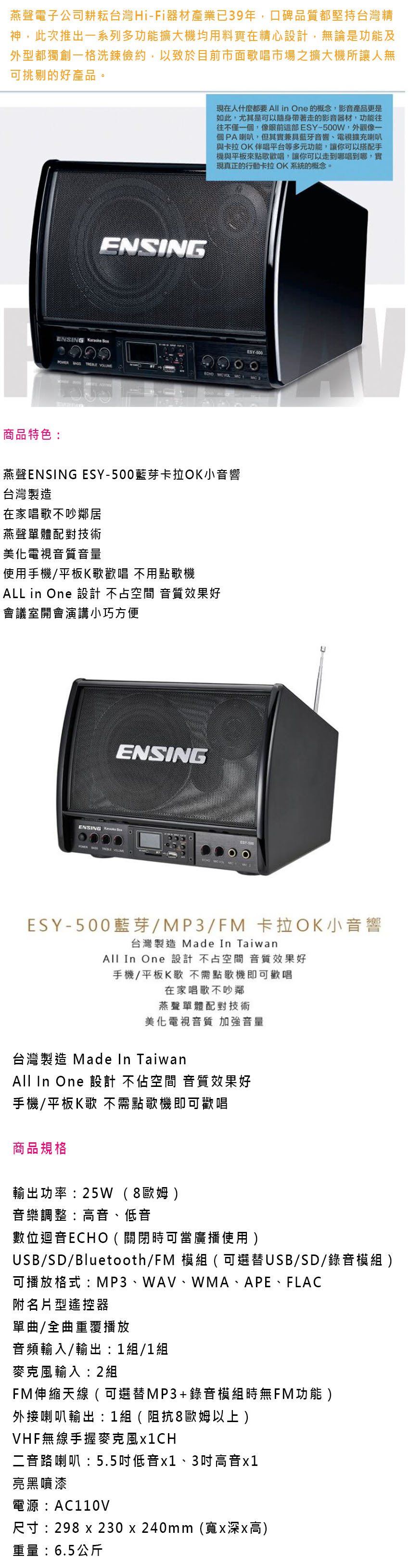 燕聲電子公司耕耘台灣HiFi器材產業已39年,口碑品質都堅持台灣精神,此次推出一系列多功能擴大機均用料實在精心設計,無論是功能及外型都獨創一格洗鍊儉約,以致於目前市面歌唱市場之擴大機所讓人無可挑剔的好產品。ENSING現在人什麼都要All in One 的概念,影音產品更是如此,尤其是可以隨身帶著走的影音器材,功能往往不僅一個,像ESY-500W,外觀像一個PA喇叭,但其實兼具藍牙音響、電視擴充喇叭與卡拉OK伴唱平台等多元功能,讓你可以搭配手機與平板來點歌歡唱,讓你可以走到哪唱到哪,實現真正的行動卡拉OK系統的概念。ENSING ESY-500 商品特色:燕聲ENSING ESY-500藍芽卡拉OK小音響台灣製造在家唱歌不吵鄰居燕聲單體配對技術美化電視音質音量使用手機/平板K歌歡唱 不用點歌機ALL in One 設計 不占空間 音質效果好會議室開會演講小巧方便ENSINGENSING ESY-500藍芽/MP3/FM 卡拉OK小音響台灣製造 Made In TaiwanAll In One 設計不占空間 音質效果好手機/平板K歌 不需點歌機即可歡唱在家唱歌不吵鄰燕聲單體配對技術美化電視音質 加強音量台灣製造 Made In TaiwanAll In One 設計 不佔空間 音質效果好手機/平板K歌 不需點歌機即可歡唱商品規格輸出功率:25W (8歐姆音樂調整:高音、低音數位迴音ECHO ( 關閉時可當廣播使用 )USB/SD/Bluetooth/FM 模組(可選替USB/SD/錄音模組 )可播放格式:MP3、WAV、WMA、APE、FLAC附名片型遙控器單曲/全曲重覆播放音頻輸入/輸出:1組/1組麥克風輸入:2組FM伸縮天線 (可選替MP3 + 錄音模組時無FM功能)外接喇叭輸出:1組(阻抗8歐姆以上)VHF無線手握麥克風二音路喇叭:5.5吋低音x1、3吋高音x1亮黑噴漆電源:AC110V尺寸:298 x 230 x 240mm(寬x深x高)重量:6.5公斤