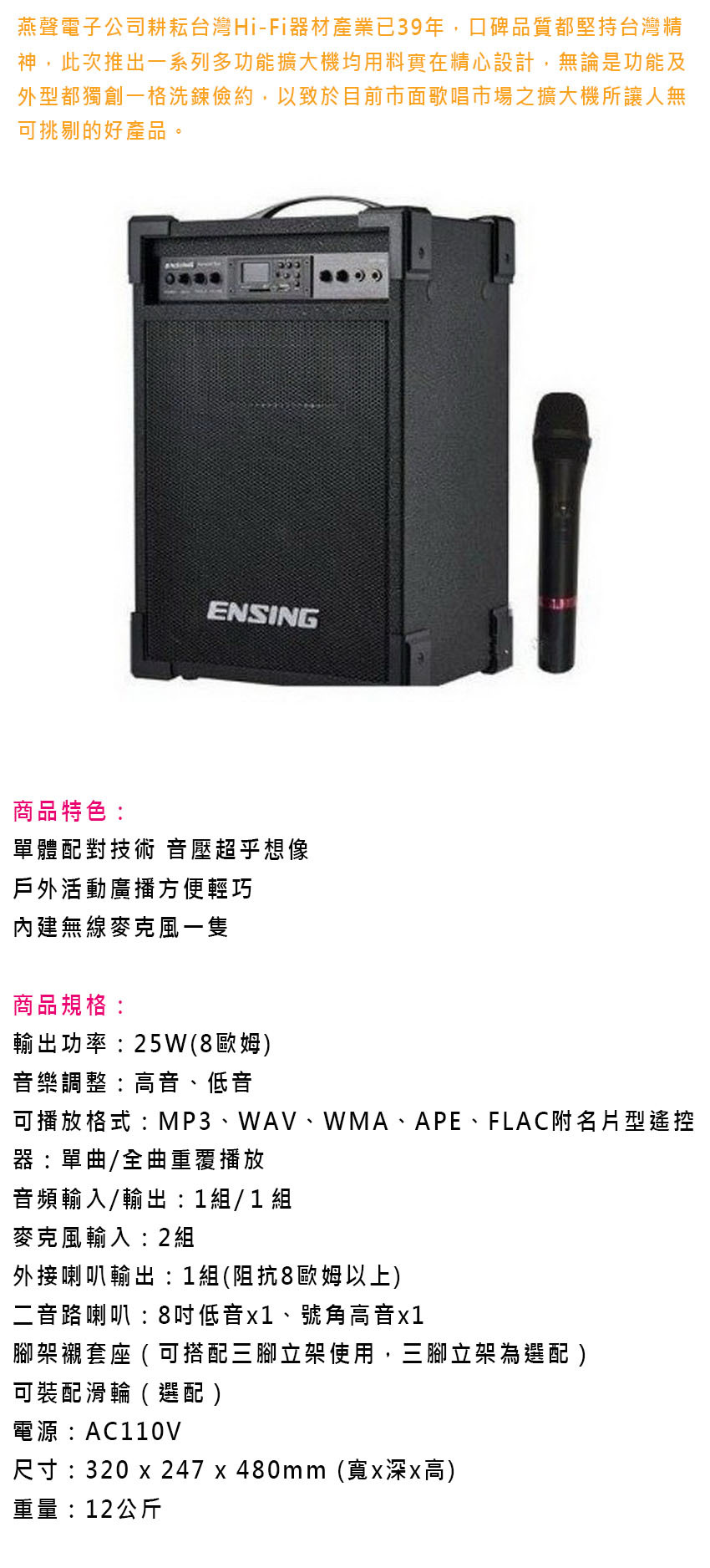 燕聲電子公司耕耘台灣Hi-Fi器材產業已39年,口碑品質都堅持台灣精神,此次推出一系列多功能擴大機均用料實在精心設計,無論是功能及外型都獨創一格洗鍊儉約,以致於目前市面歌唱市場之擴大機所讓人無可挑剔的好產品。ENSING商品特色:單體配對技術 音壓超乎想像戶外活動廣播方便輕巧內建無線麥克風一隻商品規格:輸出功率:25W(8歐姆)音樂調整:高音、低音可播放格式:MP3、WAV、WMA、APE、FLAC附名片型遙控器:單曲/全曲重覆播放音頻輸入/輸出:1組/ 1 組麥克風輸入:2組外接喇叭輸出:1組(阻抗8歐姆以上)二音路喇叭:8低音、號角高音x1腳架襯套座 ( 可搭配三腳立架使用,三腳立架為選配 )可裝配滑輪(選配)電源:AC110V尺寸:320 x 247 x 480mm(寬x深x高)重量:12公斤