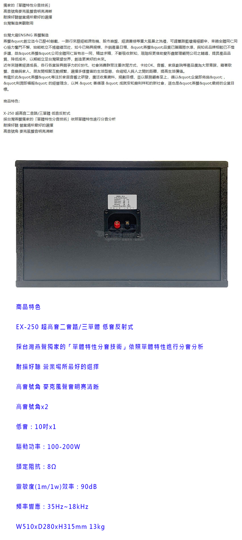 獨家的「單體特性分音技術高音號角麥克風音明亮清晰耐操好聽營業場所最好的選擇台灣製造美觀耐用台灣大廠ENSING 燕製造燕"創立迄今歷40餘載一路行來歷經能源危機、股市崩盤、經濟蕭條等重大風暴之洗禮可謂路藍縷備極艱辛,幸賴全體仁同心協力奮鬥不懈,始能屹立不搖繼續茁壯,如今已稍具規模,外銷,"燕聲"品質已臻國際水準,與知名品牌相較已不惶多讓,故"燕聲"公司全體同仁皆有志一同,精益求精,不斷吸收新知,現階段更借助變形蟲管理顧問公司之輔導,提昇產品品質、降低成本,以期能立足台灣展望世界,創造更美好的未來。近年來隨著經濟成長,各行各業皆具競爭力的E世代,社會消費群眾注重休閒方式,卡拉OK、音響、家庭劇院等產品廣為大眾青睞,藉著歌聲、音樂與家人、朋友間相聚互動頻繁,選擇多樣豐富的生活型態,合縮短人與人之間的距離,提高生活價值。有鑑於此"燕聲"專注於家庭音響之研發,廣泛收集資料,規劃目標,並以服務顧客至上,循以"企業即佈施","利潤即福報"的經營理念,以其"善循環 "成就安和樂利祥和的新社會,這也是"燕聲"最終的企業目標。商品特色:X-250 超高音二音路/三單體 低音反射式採台灣燕聲獨家的「單體特性分音技術」依照單體特性進行分音分析耐操好聽 營業場所最好的選擇高音號角 麥克風聲音明亮清晰商品特色EX-250 超高音二音路/三單體 低音反射式採台灣燕聲獨家的「單體特性分音技術」依照單體特性進行分音分析耐操好聽 營業場所最好的選擇高音號角 麥克風聲音明亮清晰高音號角x2低音:10驅動功率:100-200W額定阻抗:82靈敏度(1m/)效率:90dB頻率響應:35Hz~18kHzW510xD280xH315mm 13kg