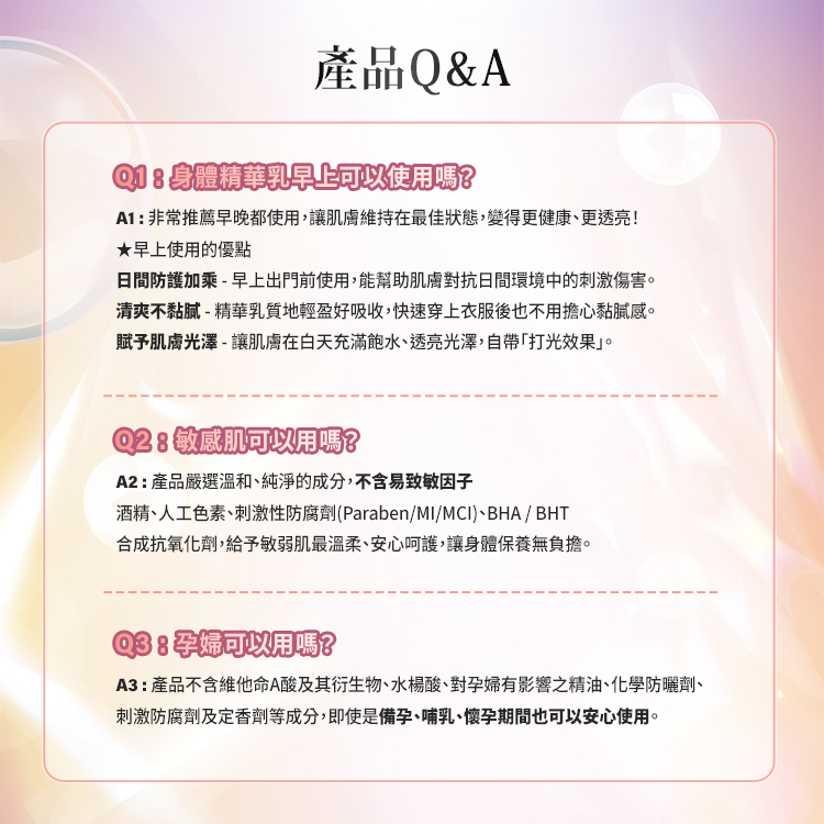 身體精華乳早上可以使用嗎?非常推薦早晚都使用,讓肌膚維持在最佳狀態,變得更健康、更透亮! ★早上使用的優點 日間防護加乘 - 早上出門前使用,能幫助肌膚對抗日間環境中的刺激傷害。 清 爽 不 黏 膩 - 精華乳質地輕盈好吸收,快速穿上衣服後也不用擔心黏膩感。 賦予肌膚光澤 - 讓肌膚在白天充滿飽水、透亮的光澤,自帶「打光效果」,看起來更有活力。敏感肌可以用嗎?產品嚴選溫和、純淨的成分,不含易致敏因子-酒精、人工色素、刺激性防腐劑(Paraben/MI/MCI)、BHA / BHT 合成抗氧化劑, 給予敏弱肌最溫柔、安心呵護,讓身體保養無負擔。孕婦可以用嗎?產品不含維他命A酸及其衍生物、水楊酸、對孕婦有影響之精油、 化學防曬劑、刺激防腐劑及定香劑等成分,即使是備孕、哺乳、懷孕期間也可以安心使用。