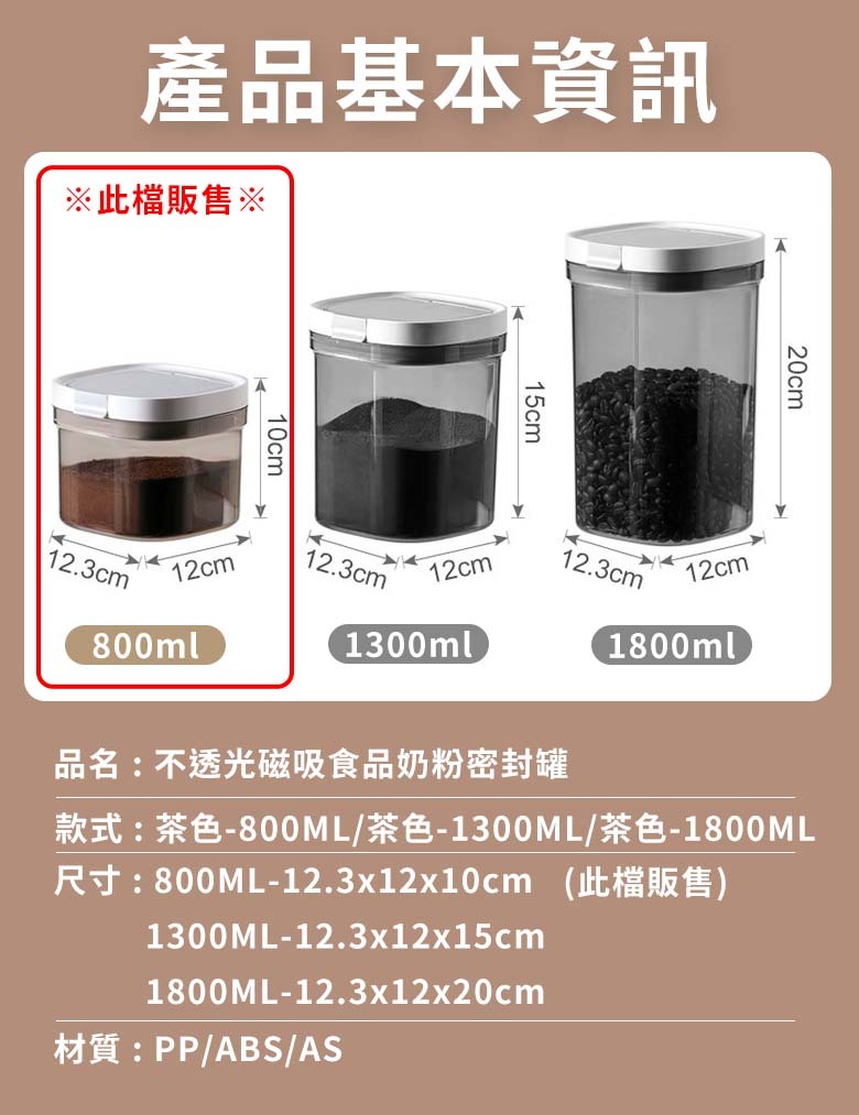 產品基本資訊※此檔販售※10cm12.3cm12cm800ml15cm20cm12.3cm12cm12.3cm12cm1300ml1800ml品名:不透光磁吸食品奶粉密封罐款式:茶色-800ML/茶色-1300ML/茶色-1800ML尺寸:800ML-12.3x12x10cm (此檔販售)1300ML-12.3x12x15cm1800ML-12.3x12x20cm材質:PP/ABS/AS