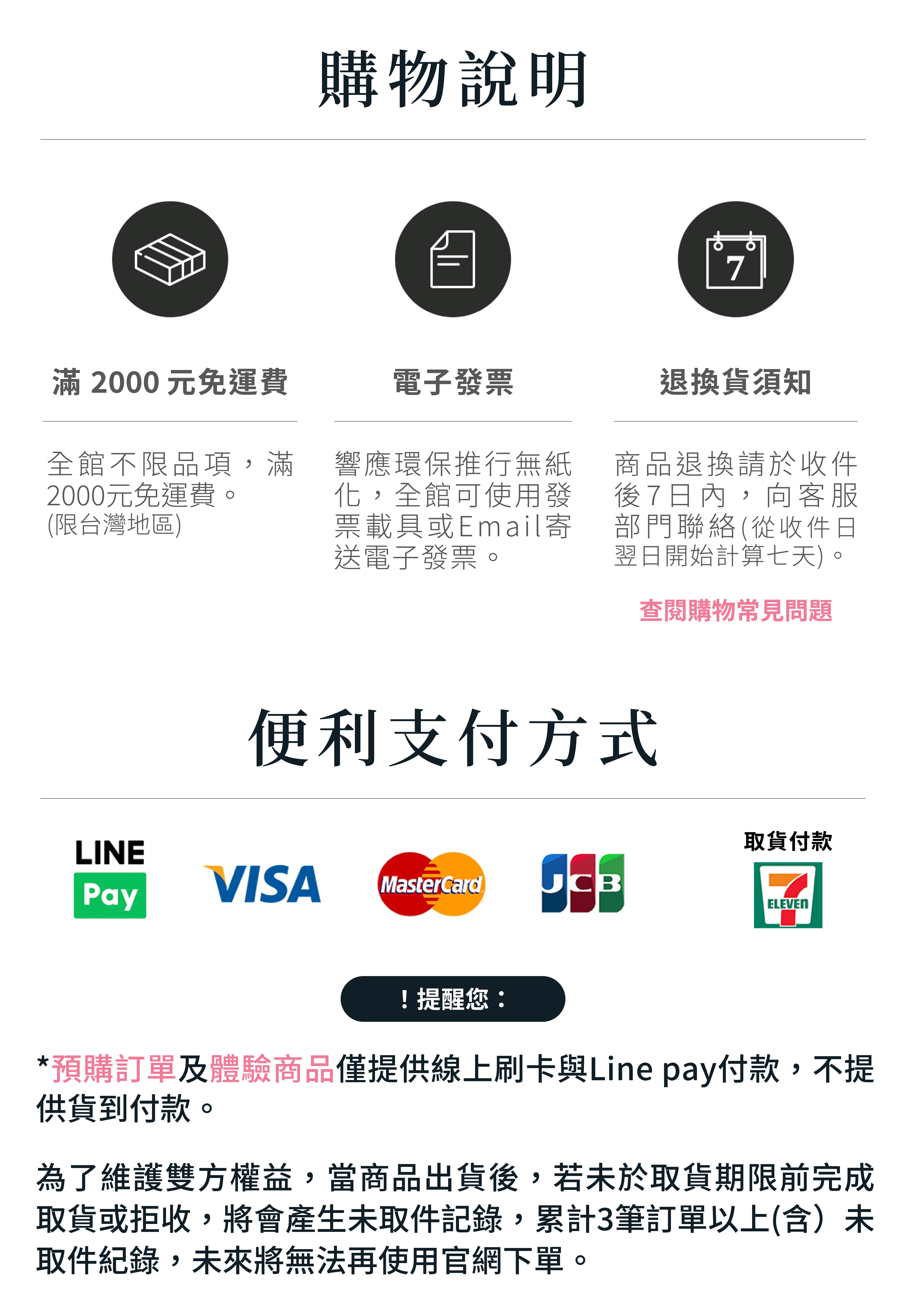 購物說明：全館不限品項，滿兩千元免運費，僅限台灣地區。響應環保推行無紙化，全館可使用發票載具或E-mail寄送電子發票。商品退換貨，請於收件翌日起七日內，向客服部門聯絡。便利支付方式，LinaPay、VISA、MasterCard、JCB、超商取貨付款，注意事項：預購訂單及體驗商品僅提供線上刷卡與Linepay付款，不提供貨到付款。為了維護雙方權益，當商品出貨後，若未於取貨期限前完成取貨或拒收，將會產生未取件紀錄，累計三筆訂單以上(含)未取件紀錄，未來將無法再使用官網下單。