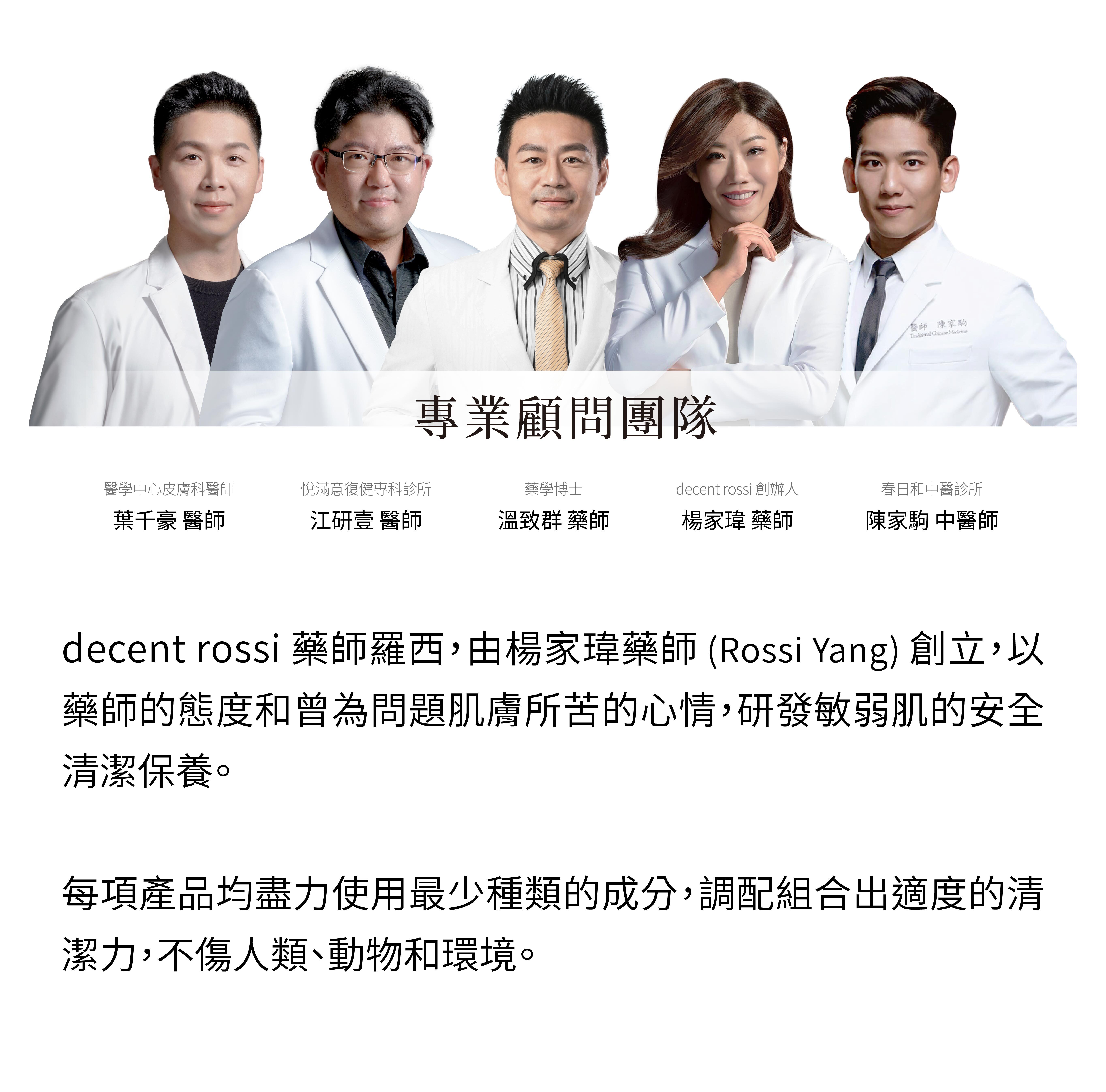 decent rossi 專業顧問團隊，醫學中心皮膚科醫師，葉千豪 醫師，春日和中醫診所，陳家駒中醫師。decent rossi創辦人，楊家瑋藥師。粹究美學診所，悅滿意復健專科診所，江研壹 醫師。藥學博士 溫致群藥師。