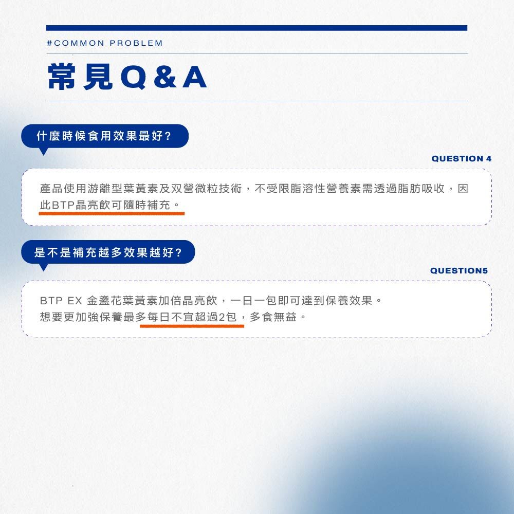 什麼時候食用效果最好?產品使用游離型葉黃素及双營微粒技術,不受限脂溶性營養素需透過脂脂吸收,因此BTP晶亮飲可隨時補充。是不是補充越多效果越好?BTP EX 金盞花黃素加倍晶亮飲,一日一包即可達到保養效果。 想要更加強保養最多每日不宜超過2包多食無益